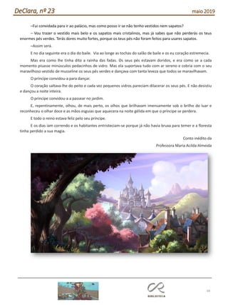 68
DeClara, nº 23 maio 2019
–Fui convidada para ir ao palácio, mas como posso ir se não tenho vestidos nem sapatos?
– Vou trazer o vestido mais belo e os sapatos mais cristalinos, mas já sabes que não perderás os teus
enormes pés verdes. Terás dores muito fortes, porque os teus pés não foram feitos para usares sapatos.
–Assim será.
E no dia seguinte era o dia do baile. Via ao longe as tochas do salão de baile e os eu coração estremecia.
Mas era como lhe tinha dito a rainha das fadas. Os seus pés estavam doridos, e era como se a cada
momento pisasse minúsculos pedacinhos de vidro. Mas ela suportava tudo com ar sereno e cobria com o seu
maravilhoso vestido de musseline os seus pés verdes e dançava com tanta leveza que todos se maravilhavam.
O príncipe convidou-a para dançar.
O coração saltava-lhe do peito e cada vez pequenos vidros pareciam dilacerar os seus pés. E não desistiu
e dançou a noite inteira.
O príncipe convidou-a a passear no jardim.
E, repentinamente, olhou, de mais perto, os olhos que brilhavam imensamente sob o brilho do luar e
reconheceu o olhar doce e as mãos esguias que aquecera na noite gélida em que o príncipe se perdera.
E todo o reino estava feliz pelo seu príncipe.
E os dias iam correndo e os habitantes entristeciam-se porque já não havia bruxa para temer e a floresta
tinha perdido a sua magia.
Conto inédito da
Professora Maria Acilda Almeida
 