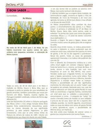 69
É BOM SABER ...
DeClara, nº 23 maio 2019
Curiosidade..
As Maias
Na noite de 30 de Abril para 1 de Maio, há um
hábito recorrente nos quatro cantos do país,
embora com pequenas variantes: a colocação de
Maias à porta.
Todos os anos, de 30 de Abril para 1 de Maio é
tradição no Minho, Douro e Beira Alta, que se
coloquem à porta ou janelas de casa ramalhetes de
giestas amarelas, também conhecidas por maias por
florirem em Maio. Todavia, noutras regiões de
Portugal é também celebrado, embora de forma algo
diferente [1].
Leite de Vasconcelos [3] refere o costume português
das Maias como a mais antiga menção desta festa
popular, festa evidentemente naturalística, posto
mais ou menos desviada da sua significação
primitiva, já pelo próprio Paganismo, já pelo
Cristianismo, creio que se acha nestas linhas da
Postura da câmara de Lisboa de 1385: «Outro sim
estabelecemos que daqui em diante em esta Cidade
e em seu termo não se cantem as Janeiras nem
Maias, nem outro nenhum mês do ano».
É referido também que as origens desta tradição, de
reminiscências pagãs, encontra-se ligada a ritos de
fertilidade, do início da Primavera e do novo ano
agrícola, tal como se afirme que afasta o mau-olhado
e as bruxas de casa [1] [2].
As Maias propriamente ditas constam de duas
partes: o enramalhamento das portas, e o “Maio-
moço”. A primeira é celebrada no 1º de Maio no
Minho, Douro, Beira Alta, entre outros, onde se
enfeitam “as portas das casas com ramos de giestas,
chamadas Maias (…). O povo dá destes costumes
duas explicações (…):
Quando a Virgem foi para o Egipto, deixou pelo
caminho muitos ramos de giesta para não se enganar
na volta;
Quando Jesus Cristo nasceu, os Judeus procuraram-
no para o matarem, e, como soubessem que ele
estava em certa casa, colocaram-lhe à porta um ramo
de giesta, a fim de no dia seguinte o prenderem.
Nesse dia porém, todas as casas da povoação
apareceram marcadas, e os Judeus não puderam dar
com ele [3].
Com o advento do Cristianismo atribuiu-se a este
velho ritual pagão um carácter religioso ligado à
Festa da Santa Cruz e, mesmo, ao Corpo de Deus. A
lenda, alusiva a esta tradição, que com mais
frequência se ouve no Alto Minho, reza assim:
Herodes soube que a Sagrada Família, na sua fuga
para o Egipto, pernoitaria numa certa aldeia. Para
garantir que conseguiria eliminar o Menino, Herodes
dispunha-se a mandar matar todas as crianças.
Perante a possibilidade de um tão significativo
morticínio, foi informado, por um outro "Judas", que
tal poderia ser evitado, bastando para isso, que ele
próprio colocasse um ramo de giesta florida na casa
onde se encontrava a Sagrada Família, constituindo
um sinal para que os soldados a procurassem e
consumassem o crime... A proposta do "Judas" foi
aceite e Herodes tratou de mandar os seus soldados
à procura da tal casa. Qual não foi o espanto dos
soldados quando, na manhã seguinte, encontraram
todas as casas da aldeia com ramos de giesta florida
à porta, gorando-se, assim, a possibilidade do
Menino Jesus, ser morto [2].
Daí terá vindo essa tradição de colocar ramos e
giestas (ou conjuntamente com outras flores,
(continua...)
 