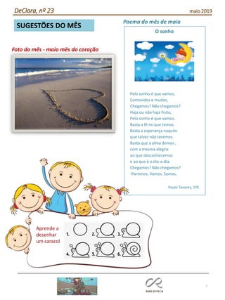 7
SUGESTÕES DO MÊS
DeClara, nº 23 maio 2019
Poema do mês de maio
Pelo sonho é que vamos,
Comovidos e mudos,
Chegamos? Não chegamos?
Haja ou não haja fruto,
Pelo sonho é que vamos.
Basta a fé no que temos.
Basta a esperança naquilo
que talvez não teremos.
Basta que a alma demos ,
com a mesma alegria
ao que desconhecemos
e ao que é o dia-a-dia.
Chegamos? Não chegamos?
-Partimos. Vamos. Somos.
Paulo Tavares, 5ºE
O sonho
Aprende a
desenhar
um caracol
Foto do mês - maio mês do coração
 