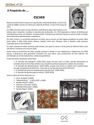 71
DeClara, nº 23 maio 2019
A Propósito de ….
ESCHER
Maurits Cornelis Escher nasceu em Leeurwarden, Holanda do Norte, no dia 17 de
junho de 1898 e morreu em Hilversum, Holanda do Norte, no dia 27 de março de
1972.
Em 1903 a família mudou-se para Amhelm, onde Maurits logo cedo mostrou o seu
talento para o desenho e recebeu o incentivo dos professores. Em 1919 ingressou na School of Architecture
and Decorative Artes, em Haarlem. Ao desenvolver o interesse por desenho e gravura, passou então a estudar
Artes Decorativas abandonando a arquitetura.
Em 1921, Escher e a sua família estiveram em Itália, que se tornou um dos lugares prediletos do artista. Mais
tarde voltou à Itália onde visitou diversas cidades, entre elas, Florença, Siena e Ravello, onde procurou
inspiração para os seus trabalhos.
Em 1923, estando em Itália, conheceu Jetta Umiker, com quem se casou a 12 de junho de 1924 em Roma, teve
três filhos e comprou uma casa em 1926.
Escher viveu no anonimato até 1951, quando começou a vender as suas xilogravuras e litogravuras. Em 1954
passou a destacar-se pela geometria constante nas suas obras, uma característica da arte islâmica. Foi
considerado um artista matemático, sobretudo geométrico.
A obra de Escher atravessou várias fases:
• O “período das paisagens” (1922-1937), época em que viveu na Itália, quando representou as
estradas sinuosas do campo italiano e sua arquitetura densa de pequenas cidades das encostas;
• O “período das Metamorfoses” (1937-1945), quando uma forma ou objeto eram transformados
em algo completamente diferente – tornando-se um dos temas favoritos de Escher;
• O “período das gravuras subordinadas à perspectiva” (1946-1956);
• O “período da aproximação ao infinito” (1956-1970).
Entre as obras de Escher destacam-se:
• “Torre de Babel” (19289;
• “Metamorfoses” - a série (1937 a 1940);
• “Another World” (1947);
• “Côncavo e Convexo” (1955);
• “Subindo e Descendo” (1960);
• “Queda d’água” (1961).
Pineta of Calvi Corsica, 1933;Realism
Drawing Hands; Biblioteca Escolar
 