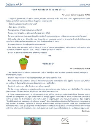 10
DeClara, nº 24 junho 2019
“UM A AVEN TU RA N A TO RRE EIFFEL”
Por Leonor Gomes Cerqueira - N.º 13
Chegou o grande dia! Dia 31 de janeiro, esse foi o dia que eu fui para Paris. Toda a gente acordou cedo,
toda a gente feliz e ansiosa até que chegamos ao aeroporto.
- Catarina, já estamos a levantar voo?
- Está quase a levantar.
Num piscar de olhos já estávamos em Paris!
Nessas mini férias lá, no último dia fomos á torre Eiffel.
Foi uma grande aventura, quando subíamos de elevador parecia que estávamos numa montanha russa!
Até podia estar a ser divertido mas tínhamos um voo para cumprir e já era tarde ainda tínhamos de
apanhar o avião, verificar as malas com risco de alguém ficar lá preso…
E para complicar a situação perderam uma mala!
Mas é claro que a dona da mala ia começar a chorar, pensar quem poderia ter roubado a mala e nisso tudo
“claro que perdemos o avião”. Mas… a nossa sorte é que o avião atrasou!
E nisso as pessoas acalmaram e lá fomos para casa!
FIM
“O BIG BEN ”
Por Manuel Castro - N.º 16
Nas últimas férias da Páscoa fui a Londres com os meus pais. Eles acharam que era o destino certo para
treinar o meu inglês.
Ficamos hospedados no hotel London Hilton, em frente ao Hyde Park.
Nos primeiros dias visitamos o museu Madame Tussaud’s, andamos na roda gigante “London Eye”, fomos
ao palácio de Buekingham, às casas do parlamento e ao Big Ben.
Gostei de todos, mas o Big Ben teve um sabor especial.
No dia em que visitamos as casas do parlamento aproveitamos para visitar, a torre do Big Ben. No entanto,
já era tarde e faltavam apenas 30 minutos até encerrarem as portas.
A Torre estava quase vazia. Só nós para visitar um edifício tão importante aquela hora. Subimos muitas
escadas até chegarmos ao topo onde estava o relógio gigante. Enquanto os meus pais falavam um com o
outro, apercebi-me da entrada de uma mulher, com ar suspeito, com uma mala, numa sala que dizia na porta
“Proibida a entrada a pessoas estranhas ao serviço”. Mas ela era bastante estranha! Aproximei-me para ver o
que estava a acontecer. Passados 10 minutos a senhora saiu e dirigiu-se para a saída. Será que ela levava
bomba na mala? Foi o que eu pensei imediatamente. Certifiquei-me que não havia ninguém nos corredores e
entrei na sala. Encontrei rapidamente a mala que a Sra. levara escondida debaixo dos cacifos dos seguranças.
Continua...
 