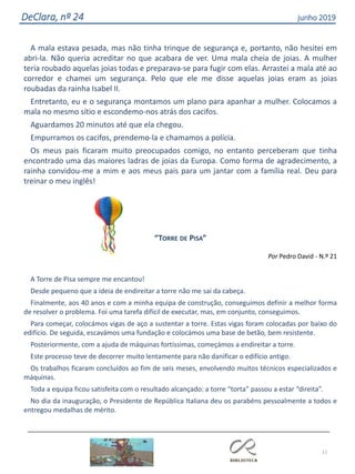 11
DeClara, nº 24 junho 2019
A mala estava pesada, mas não tinha trinque de segurança e, portanto, não hesitei em
abri-la. Não queria acreditar no que acabara de ver. Uma mala cheia de joias. A mulher
teria roubado aquelas joias todas e preparava-se para fugir com elas. Arrastei a mala até ao
corredor e chamei um segurança. Pelo que ele me disse aquelas joias eram as joias
roubadas da rainha Isabel II.
Entretanto, eu e o segurança montamos um plano para apanhar a mulher. Colocamos a
mala no mesmo sítio e escondemo-nos atrás dos cacifos.
Aguardamos 20 minutos até que ela chegou.
Empurramos os cacifos, prendemo-la e chamamos a polícia.
Os meus pais ficaram muito preocupados comigo, no entanto perceberam que tinha
encontrado uma das maiores ladras de joias da Europa. Como forma de agradecimento, a
rainha convidou-me a mim e aos meus pais para um jantar com a família real. Deu para
treinar o meu inglês!
“TORRE DE PISA”
Por Pedro David - N.º 21
A Torre de Pisa sempre me encantou!
Desde pequeno que a ideia de endireitar a torre não me sai da cabeça.
Finalmente, aos 40 anos e com a minha equipa de construção, conseguimos definir a melhor forma
de resolver o problema. Foi uma tarefa difícil de executar, mas, em conjunto, conseguimos.
Para começar, colocámos vigas de aço a sustentar a torre. Estas vigas foram colocadas por baixo do
edifício. De seguida, escavámos uma fundação e colocámos uma base de betão, bem resistente.
Posteriormente, com a ajuda de máquinas fortíssimas, começámos a endireitar a torre.
Este processo teve de decorrer muito lentamente para não danificar o edifício antigo.
Os trabalhos ficaram concluídos ao fim de seis meses, envolvendo muitos técnicos especializados e
máquinas.
Toda a equipa ficou satisfeita com o resultado alcançado: a torre “torta” passou a estar “direita”.
No dia da inauguração, o Presidente de República Italiana deu os parabéns pessoalmente a todos e
entregou medalhas de mérito.
 