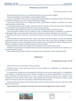 13
DeClara, nº 24 junho 2019
“PIRÂ M ID ES D O EG IPTO ”
Por Vasco Lemos Silva - N.º 27
Nas últimas férias de verão, eu e a minha família fomos uma semana para o Egipto.
Ficamos hospedados no hotel Aldahir, perto da cidade do Cairo.
O Cairo é uma cidade muito confusa e movimentada, onde facilmente nos podemos perder. Tem cerca de
9,5 milhões de habitantes a juntar a muitos turistas que lá chegam.
Tem muitos monumentos e ruas antigas para visitar, onde podemos contactar e conhecer uma cultura
muito diferente, a cultura árabe.
É uma cidade muto quente e também é poluída, o que nos dificulta a visita, pois não estamos habituados,
mas só desta forma é que podemos descobrir as suas riquezas culturais.
Nos arredores desta cidade encontra-se a mais famosa pirâmide egípcia: necrópole de Gizé.
Uma das grandes atrações que esta cidade tem são as grandes pirâmides, construídas no período do
antigo Egipto. Mas, os meus pais não tinham muito interesse em visitá-las, logo tive que os convencer.
No terceiro dia estava, finalmente, a concretizar um dos meus sonhos. Fui visitar a tão famosa necrópole
de Gizé.
Enquanto observava tudo ao pormenor, reparei que existia uma abertura para o interior da pirâmide.
Fiquei super curioso e resolvi distrair os meus pais e entrar com o meu irmão. Podia ser perigoso ir sozinho.
Subimos um pouco no escuro. A passagem tornou-se larga. Fomos “às apalpadelas” até que tropeçamos num
objeto que, depois de o agarrar, demos conta que era um osso antigo.
Depois de continuar, bati com a cabeça numa coisa baixa e dura: o túmulo de um faraó.
Entretanto vi que passava um pequeno feixe de luz atrás e percebemos que estava ali mais alguém: era o
esqueleto atrás do seu osso.
Aterrorizados de tanto medo, fugimos mais depressa que o Usain Bolt e saímos rapidamente dali
“O SO N H O ”
Por Matilde Santos Sousa - N.º 29
Ontem, estive a ler um livro sobre o Coliseu de Roma.
Quando fui para a cama sonhei que entrava no livro e podia ser um gladiador, um espectador, uma
ou um ator de Teatro.
Eu experimentei-os todos mas, do que gostei mais foi de ser uma mosca, porque podia ver os gladiadores
a lutar pondo a sua própria vida em risco. Também conseguia ver e ouvir os espectadores a rir, a chorar e a
fazer comentários. Era ainda possível ver e ouvir as peças de Teatro mais bonitas, mais realistas e mais
românticas da minha vida de mosca. Mas, o pior daquela peça de Teatro era quando na história morria
alguém. Aí trocavam o ator por outra pessoa e matavam essa mesma pessoa.
Quando acordei disse logo à minha mãe que queria visitar o Coliseu de Roma, para ver como tinha ficado
depois de tantos anos.
Agora, desafio-vos a inventarem uma história com uma das personagens que eu referi no início.
 