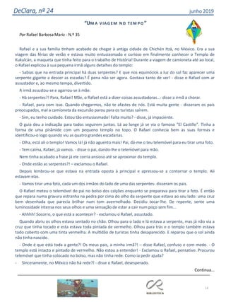 14
DeClara, nº 24 junho 2019
“UM A VIAG EM N O TEM PO ”
Por Rafael Barbosa Mariz - N.º 35
Rafael e a sua família tinham acabado de chegar à antiga cidade de Chichén Itzá, no México. Era a sua
viagem das férias de verão e estava muito entusiasmado e curioso em finalmente conhecer o Templo de
Kukulcán, a maqueta que tinha feito para o trabalho de História! Durante a viagem de camioneta até ao local,
o Rafael explicou à sua pequena irmã alguns detalhes do templo:
- Sabias que na entrada principal há duas serpentes? E que nos equinócios a luz do sol faz aparecer uma
serpente gigante a descer as escadas? É pena não ser agora. Gostava tanto de ver! - disse o Rafael com ar
assustador e, ao mesmo tempo, divertido.
A irmã assustou-se e agarrou-se à mãe:
- Há serpentes?! Para, Rafael! Mãe, o Rafael está a dizer coisas assustadoras...- disse a irmã a chorar.
- Rafael, para com isso. Quando chegarmos, não te afastes de nós. Está muita gente - disseram os pais
preocupados, mal a camioneta da excursão parou para os turistas saírem.
- Sim, eu tenho cuidado. Estou tão entusiasmado! Falta muito? - disse, já impaciente.
O guia deu a indicação para todos seguirem juntos. Lá ao longe já se via o famoso “El Castillo”. Tinha a
forma de uma pirâmide com um pequeno templo no topo. O Rafael conhecia bem as suas formas e
identificou-o logo quando viu as quatro grandes escadarias.
- Olha, está ali o templo! Vamos lá! já não aguento mais! Pai, dá-me o teu telemóvel para eu tirar uma foto.
- Tem calma, Rafael, já vamos. - disse o pai, dando-lhe o telemóvel para mão.
Nem tinha acabado a frase já ele corria ansioso até se aproximar do templo.
- Onde estão as serpentes?! – exclamou o Rafael.
Depois lembrou-se que estava na entrada oposta à principal e apressou-se a contornar o templo. Ali
estavam elas.
- Vamos tirar uma foto, cada um dos irmãos do lado de uma das serpentes- disseram os pais.
O Rafael meteu o telemóvel do pai no bolso dos calções enquanto se preparava para tirar a foto. É então
que repara numa gravura estranha na pedra por cima do olho da serpente que estava ao seu lado: uma cruz
bem desenhada que parecia brilhar num tom avermelhado. Decidiu tocar-lhe. De repente, sente uma
luminosidade intensa nos seus olhos e uma sensação de estar a cair num poço sem fim...
- Ahhhh! Socorro, o que está a acontecer? - exclamou o Rafael, assustado.
Quando abriu os olhos estava sentado no chão. Olhou para o lado e lá estava a serpente, mas já não via a
cruz que tinha tocado e esta estava toda pintada de vermelho. Olhou para trás e o templo também estava
todo coberto com uma tinta vermelha. A multidão de turistas tinha desaparecido. E reparou que o sol ainda
não tinha nascido.
- Onde é que está toda a gente?! Os meus pais, a minha irmã?! – disse Rafael, confuso e com medo. - O
templo está intacto e pintado de vermelho. Não estou a entender! - Exclamou o Rafael, pensativo. Procurou
telemóvel que tinha colocado no bolso, mas não tinha rede. Como ia pedir ajuda?
- Sinceramente, no México não há rede?! - disse o Rafael, desesperado.
Continua...
 