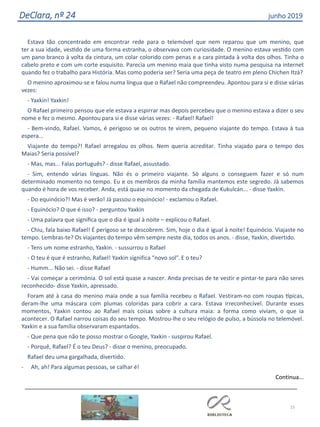 15
DeClara, nº 24 junho 2019
Estava tão concentrado em encontrar rede para o telemóvel que nem reparou que um menino, que
ter a sua idade, vestido de uma forma estranha, o observava com curiosidade. O menino estava vestido com
um pano branco à volta da cintura, um colar colorido com penas e a cara pintada à volta dos olhos. Tinha o
cabelo preto e com um corte esquisito. Parecia um menino maia que tinha visto numa pesquisa na internet
quando fez o trabalho para História. Mas como poderia ser? Seria uma peça de teatro em pleno Chichen Itzá?
O menino aproximou-se e falou numa língua que o Rafael não compreendeu. Apontou para si e disse várias
vezes:
- Yaxkin! Yaxkin!
O Rafael primeiro pensou que ele estava a espirrar mas depois percebeu que o menino estava a dizer o seu
nome e fez o mesmo. Apontou para si e disse várias vezes: - Rafael! Rafael!
- Bem-vindo, Rafael. Vamos, é perigoso se os outros te virem, pequeno viajante do tempo. Estava à tua
espera...
Viajante do tempo?! Rafael arregalou os olhos. Nem queria acreditar. Tinha viajado para o tempo dos
Maias? Seria possível?
- Mas, mas... Falas português? - disse Rafael, assustado.
- Sim, entendo várias línguas. Não és o primeiro viajante. Só alguns o conseguem fazer e só num
determinado momento no tempo. Eu e os membros da minha família mantemos este segredo. Já sabemos
quando é hora de vos receber. Anda, está quase no momento da chegada de Kukulcán... - disse Yaxkin.
- Do equinócio?! Mas é verão! Já passou o equinócio! - exclamou o Rafael.
- Equinócio? O que é isso? - perguntou Yaxkin
- Uma palavra que significa que o dia é igual à noite – explicou o Rafael.
- Chiu, fala baixo Rafael! É perigoso se te descobrem. Sim, hoje o dia é igual à noite! Equinócio. Viajaste no
tempo. Lembras-te? Os viajantes do tempo vêm sempre neste dia, todos os anos. - disse, Yaxkin, divertido.
- Tens um nome estranho, Yaxkin. - sussurrou o Rafael
- O teu é que é estranho, Rafael! Yaxkin significa “novo sol”. E o teu?
- Humm... Não sei. - disse Rafael
- Vai começar a cerimónia. O sol está quase a nascer. Anda precisas de te vestir e pintar-te para não seres
reconhecido- disse Yaxkin, apressado.
Foram até à casa do menino maia onde a sua família recebeu o Rafael. Vestiram-no com roupas típicas,
deram-lhe uma máscara com plumas coloridas para cobrir a cara. Estava irreconhecível. Durante esses
momentos, Yaxkin contou ao Rafael mais coisas sobre a cultura maia: a forma como viviam, o que ia
acontecer. O Rafael narrou coisas do seu tempo. Mostrou-lhe o seu relógio de pulso, a bússola no telemóvel.
Yaxkin e a sua família observaram espantados.
- Que pena que não te posso mostrar o Google, Yaxkin - suspirou Rafael.
- Porquê, Rafael? É o teu Deus? - disse o menino, preocupado.
Rafael deu uma gargalhada, divertido.
- Ah, ah! Para algumas pessoas, se calhar é!
Continua...
 