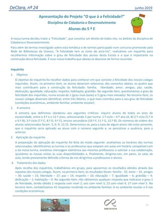 17
DeClara, nº 24 junho 2019
Apresentação do Projeto “O que á a Felicidade?”
Disciplina de Cidadania e Desenvolvimento
Alunos do 5 º E
A nossa turma decidiu tratar a “Felicidade”, que constitui um direito de todos nós, no âmbito da disciplina de
Cidadania e Desenvolvimento.
Para além de termos investigado sobre esta temática e de termos participado num concurso promovido pela
Rede de Bibliotecas da Unesco, “A Felicidade tem as cores do arco-íris”, realizámos um inquérito para
recolhermos informação sobre o grau de felicidade dos alunos desta Escola e o que é importante na
construção dessa felicidade. É esse nosso trabalho que abaixo se descreve de forma resumida.
Inquérito
1. Objetivo
O objetivo do inquérito foi recolher dados para conhecer em que consiste a felicidade dos nossos colegas
inquiridos. Assim, no primeiro item, os alunos deveriam selecionar, dos conceitos abaixo, os quatro que
mais contribuem para a construção da felicidade: família; liberdade; amor; amigos; paz; saúde;
dedicação; igualdade; educação; respeito; habitação; gratidão. No segundo item, questionámos o grau de
felicidade dos inquiridos, numa escala de 1 (grau mais baixo) e 5 (grau mais elevado). No terceiro item, os
nossos colegas deveriam identificar, entre três fatores, o que mais contribui para o seu grau de felicidade
(condições económicas, ambiente familiar, ambiente escolar).
2. A amostra
A amostra que definimos obedeceu aos seguintes critérios: inquirir alunos de todos os anos de
escolaridade, entre o 4.º e o 12.º anos, selecionando 5 por turma: 1.º ciclo – 4.º ano (A, B) 2.º ciclo (5.º A
e 6.º B); 3.º ciclo (7.º C, 8.º D, 9.º E), ensino secundário (10.º F, 11.º G, 12.º B). Os números de ordem dos
alunos selecionados foram: 3; 6; 9; 12;15. Determinou-se, para o caso de algum aluno não estar presente,
que o inquérito seria aplicado ao aluno com o número seguinte e, se persistisse a ausência, para o
anterior.
3. Aplicação do inquérito
A preparação da aplicação do inquérito foi feita do modo seguinte: analisámos os horários das turmas
selecionadas, identificámos as turmas e os professores que estavam em aulas em horário compatível com
o da nossa turma, enviámos mensagem eletrónica aos mesmos professores a solicitar a sua colaboração,
ajustámos as nossas visitas às suas disponibilidades e, finalmente, dirigimo-nos, em pares, às salas de
aula, tendo previamente definido a forma de nos dirigirmos a professores e alunos.
4. Tratamento dos dados
Após recolha dos inquéritos, trabalhámos em grupo, para apurarmos os resultados obtidos através das
repostas dos nossos colegas. Assim, no primeiro item, os resultados foram: família - 32; amor – 31; amigos
– 30; saúde – 23; liberdade – 17; paz – 14; respeito – 10; educação – 7; Igualdade – 6; gratidão – 4;
dedicação – 1; habitação – 0. No segundo item, não obtivemos qualquer resposta que indicasse o grau 1
de felicidade, tendo obtido 1 resposta com nível 2; seis com nível 3; 23 com nível 4; 17 com nível 5. No
terceiro item, contabilizamos 41 respostas incidindo no ambiente familiar; 6 no ambiente escolar e 0 nas
condições económicas.
 