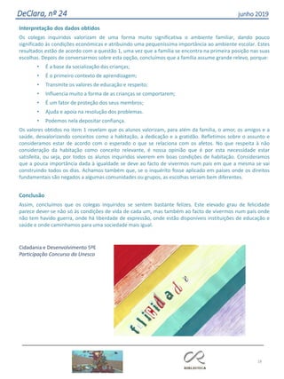 18
DeClara, nº 24 junho 2019
Interpretação dos dados obtidos
Os colegas inquiridos valorizam de uma forma muito significativa o ambiente familiar, dando pouco
significado às condições económicas e atribuindo uma pequeníssima importância ao ambiente escolar. Estes
resultados estão de acordo com a questão 1, uma vez que a família se encontra na primeira posição nas suas
escolhas. Depois de conversarmos sobre esta opção, concluímos que a família assume grande relevo, porque:
• É a base da socialização das crianças;
• É o primeiro contexto de aprendizagem;
• Transmite os valores de educação e respeito;
• Influencia muito a forma de as crianças se comportarem;
• É um fator de proteção dos seus membros;
• Ajuda e apoia na resolução dos problemas.
• Podemos nela depositar confiança.
Os valores obtidos no item 1 revelam que os alunos valorizam, para além da família, o amor, os amigos e a
saúde, desvalorizando conceitos como a habitação, a dedicação e a gratidão. Refletimos sobre o assunto e
consideramos estar de acordo com o esperado o que se relaciona com os afetos. No que respeita à não
consideração da habitação como conceito relevante, é nossa opinião que é por esta necessidade estar
satisfeita, ou seja, por todos os alunos inquiridos viverem em boas condições de habitação. Consideramos
que a pouca importância dada à igualdade se deve ao facto de vivermos num país em que a mesma se vai
construindo todos os dias. Achamos também que, se o inquérito fosse aplicado em países onde os direitos
fundamentais são negados a algumas comunidades ou grupos, as escolhas seriam bem diferentes.
Conclusão
Assim, concluímos que os colegas inquiridos se sentem bastante felizes. Este elevado grau de felicidade
parece dever-se não só às condições de vida de cada um, mas também ao facto de vivermos num país onde
não tem havido guerra, onde há liberdade de expressão, onde estão disponíveis instituições de educação e
saúde e onde caminhamos para uma sociedade mais igual.
Cidadania e Desenvolvimento 5ºE
Participação Concurso da Unesco
 