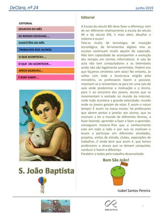 2
Agrupamento Clara de Resende
EDITORIAL
AS NOSSAS ESCOLHAS ...
SUGESTÕES DO MÊS
O QUE ACONTECEU ...
DESAFIOS DO MÊS
APECR ESCREVEU...
É BOM SABER ...
TRABALHOS DOS ALUNOS
O QUE VAI ACONTECER...
DeClara, nº 24 junho 2019
Editorial
A Escola do século XXI deve fazer a diferença, tem
de ser diferente relativamente à escola do século
XX e do século XIX, ir mais além, desafiar o
sistema e ousar!
Fala-se muito de tecnologia, de inovação
tecnológica, de ferramentas digitais mas as
escolas continuam muito aquém do esperado.
Não tem capacidade de acompanhar a evolução
dos tempos em termos informáticos. A sala de
aula não tem computadores e os telemóveis
ainda não são legalmente permitidos. Pedem-nos
que façamos omeletes sem ovos! No entanto, às
voltas com toda a burocracia exigida pelo
ministério, os professores fazem o possível,
inventam-se e reinventam-se para ter uma sala de
aula onde predomine a motivação e o ânimo,
para ir ao encontro dos jovens, alunos que se
movimentam à vontade no mundo da internet,
onde tudo acontece a grande velocidade, mundo
onde os jovens gostam de estar. É assim o nosso
tempo! É assim na nossa escola: há professores
que abrem portas e janelas aos alunos, que os
ensinam a ler o mundo de diferentes formas, a
fazer fazendo, aprender a fazer e fazer a aprender,
conseguem mostrar-lhes que o conhecimento
está em todo o lado e por isso os motivam e
levam a participar em diferentes atividades,
projetos, visitas de estudo, clubes, exposições de
trabalhos…E ainda bem que assim é, que temos
professores e alunos que se deixam conquistar,
conduzir e fazem a diferença.
Parabéns a todos pelo trabalho desenvolvido.
Bom São João!
Isabel Santos Pereira
 