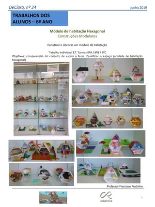 21
DeClara, nº 24 junho 2019
TRABALHOS DOS
ALUNOS – 6º ANO
Módulo de habitação Hexagonal
Construções Modulares
Construir e decorar um modulo de habitação
Trabalho individual E.T. Turmas 6ºA / 6ºB / 6ºC
Objetivos: compreensão do conceito de escala a fazer. Qualificar o espaço (unidade de habitação
hexagonal)
Professor Francisco Fradinho
 
