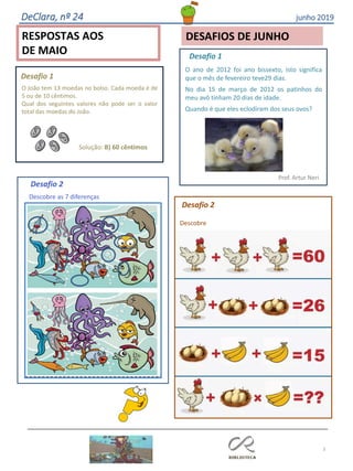 DeClara, nº 24 junho 2019
3
RESPOSTAS AOS
DE MAIO
DESAFIOS DE JUNHO
O João tem 13 moedas no bolso. Cada moeda é de
5 ou de 10 cêntimos.
Qual dos seguintes valores não pode ser o valor
total das moedas do João.
Solução: B) 60 cêntimos
Desafio 1
Desafio 1
O ano de 2012 foi ano bissexto, isto significa
que o mês de fevereiro teve29 dias.
No dia 15 de março de 2012 os patinhos do
meu avô tinham 20 dias de idade.
Quando é que eles eclodiram dos seus ovos?
Prof. Artur Neri
Desafio 2
Descobre as 7 diferenças
Desafio 2
Descobre
 