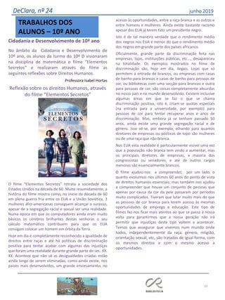 33
DeClara, nº 24 junho 2019
TRABALHOS DOS
ALUNOS – 10º ANO
Cidadania e Desenvolvimento de 10º ano
No âmbito da Cidadania e Desenvolvimento de
10º ano, os alunos da turma do 10º D visionaram
na disciplina de matemática o filme "Elementos
Secretos" e realizaram através do filme as
seguintes reflexões sobre Direitos Humanos.
Professora Isabel Hortas
Reflexão sobre os direitos Humanos, através
do filme “Elementos Secretos”
O filme “Elementos Secretos” retrata a sociedade dos
Estados Unidos na década de 60. Muito resumidamente, a
história do filme mostra como, no início da década de 60
em plena guerra fria entre os EUA e a União Soviética, 3
mulheres afro-americanas conseguem alcançar o sucesso,
apesar de a segregação racial e sexual ser uma realidade.
Numa época em que os computadores ainda eram muito
básicos os cérebros brilhantes destas senhoras o seu
cálculo matemático contribuem para que os EUA
consigam colocar um homem em órbita da Terra.
Hoje em dia é completamente reconhecido a igualdade de
direitos entre raças e até há políticas de discriminação
positiva para tentar acabar com algumas das injustiças
que foram uma realidade durante grande parte do sec.
XX
XX
.
.
Acontece que não só as desigualdades criadas estão
ainda longe de serem eliminadas, como ainda existe, nos
países mais desenvolvidos, um grande enviesamento, no
acesso às oportunidades, entre a raça branca e as outras e
entre homens e mulheres. Ainda existe bastante racismo
apesar dos EUA já terem tido um presidente negro.
Isto é de tal maneira verdade que o rendimento médio
dos negros nos EUA é menor do que o rendimento médio
dos negros em grande parte dos países africanos.
Oficialmente, grande parte da discriminação feita nas
empresas, lojas, instituições públicas, etc..., desapareceu
na totalidade. Os exemplos mostrados no filme de
discriminação são, hoje em dia, ilegais. Lojas que só
permitem a entrada de brancos, ou empresas com casas
de banho para brancos e casas de banho para pessoas de
cor, ou bibliotecas com uma secção para brancos e outra
para pessoas de cor, são coisas completamente absurdas
no nosso país e no mundo desenvolvido. Existem inclusive
algumas áreas em que se faz o que se chama
discriminação positiva, isto é, criam-se quotas especiais
(na entrada para a universidade, por exemplo) para
pessoas de cor para tentar recuperar anos e anos de
discriminação. Mas, embora já se tenham passado 50
anos, ainda existe uma grande segregação racial e de
género. Isso vê-se, por exemplo, olhando para quantos
diretores de empresas ou políticos de topo são mulheres
ou de uma raça que não branca.
Nos EUA esta realidade é particularmente visível uma vez
que a população não branca tem vindo a aumentar, mas
os principais diretores de empresas, a maioria dos
congressistas ou senadores, e até de outros cargos
menores são essencialmente brancos.
O filme ajudou-nos a compreender, por um lado, o
quanto evoluímos nos últimos 60 anos do ponto de vista
de direitos humanos essenciais; mas também nos ajudou
a compreender que houve um conjunto de pessoas que
apenas por causa da cor da pele passaram por períodos
muito complicados. Tiveram que lutar muito mais do que
as pessoas de cor branca para terem acesso às mesmas
oportunidades de emprego e educação. Este tipo de
filmes faz-nos ficar mais atentos ao que se passa à nossa
volta para garantirmos que a nossa geração não irá
permitir que injustiças deste tipo voltem a acontecer.
Temos que assegurar que vivemos num mundo onde
todos, independentemente da raça, género, religião,
orientação sexual, etc, são tratados de igual forma, com
os mesmos direitos e com o mesmo acesso a
oportunidades.
 