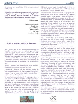 Terminamos com uma frase, simples, mas profunda.
Reflitamos!!!
“Ninguém nasce odiando outra pessoa pela cor de sua
pele, por sua origem ou ainda por sua religião. Para
odiar, as pessoas precisam aprender, e se podem
aprender a odiar, elas podem ser ensinadas a amar”.
Nelson Mandela
Trabalho realizado por:
Inês Sinclair
Joana Ribeiro
Marta Oliveira
Rita Silva
Maria João Granja
Projeto cidadania – Direitos Humanos
Não é mentira que há bem pouco tempo os dias eram
passados em sofrimento e em silêncio por milhares
espalhados pelo mundo. Eram passados em modo
sobrevivência. É difícil para muitos compreender esta
realidade, mas ela está lá e é recente, só corrigimos o
nosso futuro se conhecermos o nosso passado. Ninguém
é menos que ninguém e, desse modo, ninguém deve ser
oprimido ou abusado por aquilo que é ou por aquilo que
tem.
Embora a opressão e as desigualdades sejam menores,
ainda existem e temos de aprender com elas.
A religião e a raça são um dos principais pontos de
discriminação no mundo. O que antes era ignorado por
muitos e era de certo modo legal e normal, hoje é
ensinado nas escolas e é ilegal.
Os casos históricos mais notáveis de segregação foram o
antissemitismo, na Alemanha (Holocausto) e o apartheid,
na África do Sul. O antissemitismo é o preconceito,
hostilidade ou discriminação contra judeus baseada em
ódio contra o seu histórico étnico, cultural e/ou religioso.
O holocausto foi o genocídio ou assassinato em massa de
cerca de seis milhões de judeus durante a Segunda
Guerra Mundial, no maior genocídio do século XX. O
apartheid foi um regime de segregação racial
implementado na África do Sul em 1948 e adotado até
1994 pelos sucessivos governos do Partido Nacional, no
qual os direitos da maioria dos habitantes foram
cerceados pela minoria branca no poder.
Duas importantes figuras no combate à segregação e às
desigualdades foram Martin Luther King Jr, e Nelson
Mandela. Martin Luther King Jr, pastor protestante e
ativista político estadunidense tornou- se um dos mais
importantes líderes do movimento dos direitos civis dos
negros nos Estados Unidos, e no mundo, com uma
campanha de não violência e de amor ao próximo.
Nelson Mandela foi o mais poderoso símbolo da luta
contra o regime segregacionista do Apartheid e modelo
mundial de resistência. Até 2009, ele havia dedicado 67
anos de sua vida à causa que defendeu como advogado
de direitos humanos e pela qual se tornou prisioneiro de
um regime de segregação racial, até ser eleito o primeiro
presidente da África do Sul livre.
Hoje, a segregação é ilegal, contudo ainda existe. É
necessário informar os mais jovens e formá-los de
maneira a que respeitem tudo e todos e a que deem
valor aquilo que têm e aquilo que os nossos
antepassados conquistaram.
A desigualdade entre géneros é, talvez, um dos principais
focos da sociedade de hoje. É um aspeto muito
importante e que deve ser levado até existir justiça para
ambos os lados. Essa desigualdade é principal no lado
das mulheres, no entanto não quer dizer que não exista
no lado contrário.
Apenas há alguns anos atrás, as mulheres tinham
pouquíssimos direitos, e os que tinham eram
condicionados. No trabalho, por exemplo, as mulheres
trabalhavam menos que os homens e ficavam em casa
com os filhos, quando trabalhavam mais ganhavam
menos. Exceções existem e havia raros casos em que o
marido trabalhava menos e estava mais presente por
casa, mas não justifica a remuneração desigual. Não
tinham direito à palavra, à expressão, ao voto.
Atualmente, com a emancipação feminina as mulheres
trabalham e ganham mais e têm um maior
reconhecimento pelo seu trabalho. Já não é tão esperado
pela sociedade que fiquem em casa a cuidar dos filhos e
é-lhes permitido, de um certo modo, investir mais tempo
nas suas carreiras. Têm mais liberdade de expressão, mas
o direito à palavra ainda é de difícil acesso e não está ao
dispor de todas nós.
Com a ditadura que foi imposta na sociedade contra as
mulheres e como consequência da opressão da mulher
no mundo do trabalho, existiu a invisibilidade de muitas
mentes brilhantes.
35
DeClara, nº 24 junho 2019
 