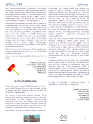 Seres humanos esforçados e trabalhadores de mentes
excecionais que, por acaso, nasceram mulheres. Será
que
que
lhes dá menos direito? Exemplos de mulheres que
foram negligenciadas quanto as suas capacidades foram
Katherine Johnson, Dorothy Vaughn e Mary Jackson,
matemáticas negras que tiveram de lutar contra o
preconceito para ascender na hierarquia da NASA.
Concluímos que conhecer a história e o nosso passado é
fundamental para prosseguirmos com um futuro pronto
para aceitar todos. Não é a religião, a raça, o sexo ou as
posses que temos que nos definem, não é nada disso
que faz de nós piores ou melhores. O carácter de uma
pessoa deve ser moldado e formado através das
experiências e conhecimentos que se vai tendo. Mais
acima questionamos se ser mulher dava menos direito
ao seu reconhecimento, a resposta é não, mas na
verdade, ser-se homem, negro, homossexual,
transgénero ou o que quer que qualquer pessoa decida
ser não dá menos direito.
Estamos a viver num tempo que não há espaço para
mentes retrógradas, temos de crescer e ser superiores
aquilo que nos separa.
Juntos somos um todo, separados somos parte de um
nada.
Trabalho realizado por:
Carolina Santo Leonor Vilaça
Margarida Folhadela
Marta Portugal
Rita Cardoso
Rita Seabra
DISCRIMINAÇÃO RACIAL
Estivemos a assistir na aula de Matemática a um filme,
denominado Elementos Secretos, que contava a corrida
ao espaço das duas maiores potências mundiais na
altura, EUA e URSS, em 1961.
No entanto, o que mais suscitou interesse foi a
discriminação praticada às pessoas de cor,
especialmente
especialmente
às três mulheres afro-americanas
protagonistas do filme. As mesmas, contra todas as
expectativas sociais, chegaram a posições fulcrais na
corrida espacial contra a Rússia. O ocorrido não nos foi
indiferente e refletimos um pouco sobre o assunto.
A segregação racial é a separação de raças imposta de
forma legal nos Estados Unidos que consiste em
instalações públicas, privadas e outros serviços que
dividem os “brancos” das “pessoas de cor”, como se
pôde verificar quando a personagem principal tinha de
percorrer várias centenas de metros para aceder a uma
casa de banho. De facto, o chefe da mesma, ao
aperceber-se daquilo, dirigiu-se à casa de banho
feminina e deitou abaixo a placa que indicava “só para
brancos”. Este episódio foi o ponto de viragem, no filme,
para o fim da discriminação (conforme a origem étnica).
Há, tanto em Portugal, como no mundo, problemas
sérios de racismo, provocados por práticas e discursos
racistas sistemáticos e por uma racialização da
desigualdade social.
Assim, na nossa opinião, falando particularmente da
realidade portuguesa, embora sejam poucos os
relatórios e as estatísticas acerca da situação racial em
Portugal, no que concerne à discriminação racial, apesar
de haver registo de alguns casos de violência na história
recente do nosso país, existem algumas respostas para
minimizar este problema, pois discriminar uma pessoa
apenas por esta ser fisicamente diferente
(concretamente por diferença de raça) é uma atitude
incorreta.
É preciso incutir à comunidade social, e em particular, às
crianças, valores que não consintam na discriminação,
num acérrimo combate ao preconceito, para que
possamos viver de forma homogénea, global e
harmoniosamente com as minorias, nomeadamente,
com a africana. Embora, deva-se salientar, que desde a
década de 80 que Portugal assiste a uma vaga migratória
para o seu território, também por parte de povos
oriundos da América do Sul e da Europa de Leste.
Em jeito de conclusão, a palavra de ordem é
TOLERÂNCIA E RESPEITO PELA DIFERENÇA!
Trabalho realizado por:
António Duarte
Bernardo Rocha
Daniel Afonso
Diogo Borges
Eduardo Teixeira
36
DeClara, nº 24 junho 2019
 