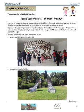 37
O QUE ACONTECEU …
DeClara, nº 24 junho 2019
Visita de estudo à Fundação Serralves
Joana Vasconcelos - I'M YOUR MIRROR
O grupo de 10 alunos do ensino especial da Escola Básica e Secundária Clara de Resende foram em
visita de estudo, dia 11 de junho de 2019, durante a manhã, à Fundação Serralves.
O objetivo da visita foi contactar com a obra artística da mundialmente famosa Joana Vasconcelos e à
sua exposição I’m your mirror, que se encontra em exibição no Museu de Arte Contemporânea da
referida fundação.
As obras mais apreciadas pelos estudantes foram:
- a máscara I’ll be your mirror (2018)
- os sapatos Marylin (2009),
Continua...
 