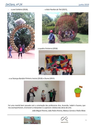 38
DeClara, nº 24 junho 2019
- o anel Solitário (2018), - o Bule Pavillon de Thé (2017),
- o quadro Finisterra (2018)
- e as faianças Bordalo Pinheiro Invicto (2018) e Osuna (2015).
Foi uma manhã bem passada com a orientação das professoras Ana, Ausenda, Isabel e Susana, que
nos acompanharam, ensinaram a interpretar e a apreciar a beleza das obras de arte.
João Miguel Pereira, João Pedro Pereira, Mateus Correia e Pedro Mota
 