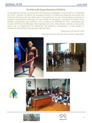 39
DeClara, nº 24 junho 2019
Da Arte e do Corpo Humano à História
No passado dia 7 de maio, as turmas 9ºF e 9ºG visitaram as Exposições “ Corpo Humano “ e “Exposição
de Escher”, patentes no Edifício da Alfandega do Porto, no âmbito dos programas curriculares das
disciplinas de Ciências Naturais, Matemática e Educação Visual. Se, entre outros objetivos, procurou-se
mobilizar conhecimentos adquiridos nas aulas destas três disciplinas, a disciplina de História viu-se
também representada pela excelente visita ao Edifício da Alfândega do Porto, dinamizada pela
Curadora do Museu da Alfândega. Muito agradecemos à Dra. Sofia Cavadas, mãe de um dos nossos
alunos, por ter diligenciado um acolhimento tão especial e enriquecedor. A visita excedeu a
de todos os intervenientes. Aqui deixamos algumas fotos.
Professoras e Dt´s do 9ºF e 9ºG
Isolina Silva, Cristina Almeida, Glória Lemos e Helga Lopes
 