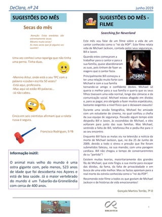 Secas do mês
Atenção: Estas anedotas são
extremamente secas.
Mesmo muito secas!
As mais secas que já alguma vez
ouviste!
4
SUGESTÕES DO MÊS
Uma vez conheci uma rapariga que não tinha
uma perna. Tinha duas.
-Menino Artur, onde está o seu TPC com a
palavra «coube» escrita 50 vezes?
-Está aqui, professora.
-Mas aqui só estão 49 palavras…
-Já não cabeu.
Cinco em seis cientistas afirmam que a roleta
russa é segura.
Francisco Rodrigues, 9.ºB
DeClara, nº 24 junho 2019
Searching for Neverland
Este mês vou falar de um filme sobre a vida de um
cantor conhecido como o “rei da POP”. Este filme relata
vida de Michael Jackson, contada pelos seus seguranças,
Bill e Javon.
Quando estes começaram a
trabalhar para o cantor e para a
sua família, quase abandonaram
as suas, pois tinham de fazer as
viagens que o cantor fazia.
Principalmente Bill começou a
ter uma relação muito forte com
Michael e com a sua família
tornando-se amigo e confidente destes. Michael só
queria o melhor para a sua família e queria que os seus
filhos tivessem uma vida normal, longe das câmaras e da
comunicação social. Michael estava afogado em dívidas
e, para as pagar, era obrigado a fazer muitos espetáculos,
bastante exigentes a nível físico que o deixavam exausto!
Durante uma sessão fotográfica, Michael fez amizade
com um estudante de cinema, no qual confiou a chefia
da sua equipa de segurança. Passado algum tempo este
despediu Bill e Javon, às escondidas de Michael, e eles
voltaram para junto das suas famílias. Mas Michael,
sentindo a falta de Bill, telefonou-lhe e pediu-lhe para ir
ao seu encontro.
Enquanto Bill fazia as malas viu na televisão a notícia da
morte de Michael Jackson, que, no dia 25 de Junho de
2009, devido a todo o stress e pressão que lhe foram
submetidos faleceu, na sua mansão, com uma paragem
cardíaca. Bill não chegou a tempo de conversaremntes
da su “partida”!
Existem muitas teorias, maioritariamente dos grandes
fãs de Michael, que este fingiu a sua morte para escapar
das dívidas, da fama, da falta de privacidadade e em
busca de uma vida melhor. Mas os factos apontam para a
real morte da estrela conhecida como o “rei do POP”.
Recomendo este filme a todos os que gostam de Michael
Jackson e de histórias de vida emocionantes!
Gonçalo Martins Torrão, 7º D
SUGESTÕES DO MÊS -
FILME
Informação inútil:
O animal mais velho do mundo é uma
ostra gigante com, pelo menos, 523 anos
de idade que foi descoberta nos Açores e
está de boa saúde. Já o maior vertebrado
do mundo é um Tubarão-da-Gronelândia
com cerca de 400 anos.
 