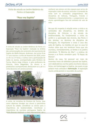 40
DeClara, nº 24 junho 2019
Visita de estudo ao Jardim Botânico do
Porto e à Exposição
“Pour ma Sophie”
A visita de estudo ao Jardim Botânico do Porto e à
Exposição “Pour ma Sophie”, realizada no âmbito
das comemorações do centenário do nascimento de
Sophia de Mello Breyner Andresen, da turma B do
7.º ano ocorreu a vinte de fevereiro de 2019, entre
as 14 e as 17 horas, e contou com a participação de
todos os alunos, acompanhados pela Diretora de
Turma, Maria Jorge Urbano, e pela professora de
Ciências, Sónia Magalhães. Os alunos e as
professoras acompanhantes deslocaram-se a pé e a
visita decorreu em ameno convívio.
A visita, da iniciativa da Diretora de Turma, teve
como objetivos divulgar aos alunos o património
cultural da cidade; sensibilizar os alunos para a
importância da biodiversidade; reconhecer a
importância da escritora portuguesa Sophia de
Mello Breyner Andresen a nível internacional; dar a
conhecer aos alunos um dos espaços que serviu de
inspiração à obra da autora; articular o conteúdo da
visita com os conteúdos programáticos das
disciplinas de Ciências, Português, Francês e
Cidadania e Desenvolvimento; e proporcionar aos
alunos aprendizagem fora do contexto de sala de
aula.
No que diz respeito à relação entre a visita e os
conteúdos das disciplinas, no âmbito da
disciplina de Ciências e do estudo da
biodiversidade, foi fundamental a visita ao
jardim e a apreciação das árvores, das flores e
das plantas; no domínio da disciplina de
Português, foi importante a visita à casa dos
avós de Sophia, na medida em que na casa há
muitos sítios que nos lembram livros que ela
escreveu, nomeadamente, as fontes e os jardins
relembram “A Menina do Mar”, a estátua de
bronze e as flores remetem para “O Rapaz de
Bronze”.
Dentro da casa, foi possível ver mais de
trezentos livros da biblioteca pessoal de Sophia,
com dedicatórias escritas pelos escritores desses
livros, em homenagem a Sophia, nas quais a cuja
palavra mais utilizada é Admiração. A exposição
reuniu ainda postais e rasurados da autora.
 