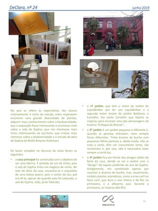 41
DeClara, nº 24 junho 2019
No que se refere às expectativas dos alunos
relativamente à visita de estudo, estes esperavam
encontrar uma grande diversidade de plantas;
adquirir mais conhecimento sobre a biodiversidade;
que a exposição fosse interessante e ensinasse mais
sobre a vida de Sophia; que nos mostrasse mais
livros interessantes da escritora; que criasse mais
interesse sobre a biodiversidade e o estudo da obra
de Sophia de Mello Breyner Andresen.
Os locais visitados no decurso da visita foram os
seguintes:
• a casa principal foi construída com o objetivo de
ser uma fábrica. É pintada de cor de vinho, pois
o avô de Sophia tinha um negócio de vinho. No
teto do átrio da casa, encontra-se o esqueleto
de uma baleia jovem, pois o sonho do seu avô
era tê-lo, apesar de quando este foi colocado, o
avô de Sophia, João, já ter falecido;
• o 1º jardim, que tem o nome de Jardim do
Liquidâmbar por ter um Liquidâmbar e a
segunda maior árvore do Jardim Botânico, o
Carvalho. Foi neste Carvalho que Sophia se
inspirou para escrever uma das personagens da
história “O Rapaz de Bronze”;
• o 2º jardim é um jardim pequeno e diferente e,
quando as pessoas entravam, viam sempre
flores diferentes. Tinha árvores de bucho com
pequenas folhas perenes e, deste modo, não se
nota o corte, têm um crescimento lento, são
resistentes e, por isso, não é necessário estar
sempre a cortá-las;
• o 3º jardim fica em frente dos antigos salões de
festa da casa, donde se via o jardim com o
“design” do tapete preferido da avó de Sophia.
Antigamente, era constituído apenas por
roseirais e árvores de bucho, mas, atualmente,
contém plantas aromáticas, como a erva caril ou
falso caril, que dura o ano inteiro e dá flor na
primavera, e a alfazema azul. Durante a
primavera, as roseiras dão flor;
 