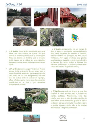 • o 4º jardim é um jardim constituído por uma
fonte com uma estátua de bronze, na qual
Sophia se inspirou para escrever a personagem
Rapaz de Bronze da história com o mesmo
título. Apesar de a estátua ser uma rapariga,
Sophia achou que ficaria melhor representar um
rapaz;
• o 5º jardim denomina-se por “Jardim do Peixe”,
porque tinha o desenho de um peixe, pois o
sonho do avô de Sophia era ter um esqueleto de
uma baleia em sua casa. Antigamente, era uma
zona de cultivo onde se cultivavam espargos,
alface e feijão; agora, é uma zona de pequenos
espetáculos ao ar livre e tem pequenas
plantações de citrinos;
• o 6º jardim, antigamente, era um campo de
ténis e, agora, é um jardim pavimentado com
xisto, com imitações de socalcos e ramadas,
fazendo lembrar as paisagens do Alto Douro
Vinhateiro. Tem lagos circulares para plantas
aquáticas como o papiro e, deste modo, lembra
os lagares. Foi neste jardim, a Clareira dos
Plátanos, onde Sophia se inspirou para escrever
a festa descrita no “Rapaz de Bronze”;
• o 7º jardim era onde se situava a casa dos
caseiros e tinha estufas para o cultivo de
plantas exóticas. Atualmente, uma das
estufas está sem o teto de vidro, devido ao
Abacateiro estar demasiado grande e não o
cortaram, porque era muito importante para
a família. Outras estufas são a de plantas
desérticas e a de plantas tropicais.
42
DeClara, nº 24 junho 2019
 