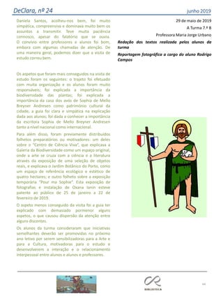 Daniela Santos, acolheu-nos bem, foi muito
simpática, compreensiva e dominava muito bem os
assuntos a transmitir. Teve muita paciência
connosco, apesar do falatório que se ouvia.
O convívio entre professores e alunos foi bom,
embora com algumas chamadas de atenção. De
uma maneira geral, podemos dizer que a visita de
estudo correu bem.
Os aspetos que foram mais conseguidos na visita de
estudo foram os seguintes: o trajeto foi efetuado
com muita organização e os alunos foram muito
responsáveis; foi explicada a importância da
biodiversidade das plantas; foi explicada a
importância da casa dos avós de Sophia de Mello
Breyner Andresen como património cultural da
cidade; a guia foi clara e simpática na explicação
dada aos alunos; foi dada a conhecer a importância
da escritora Sophia de Mello Breyner Andresen
tanto a nível nacional como internacional.
Para além disso, foram previamente distribuídos
folhetos preparatórios ou motivadores: um deles
sobre o “Centro de Ciência Viva”, que explicava a
Galeria da Biodiversidade como um espaço original,
onde a arte se cruza com a ciência e a literatura
através da exposição de uma seleção de objetos
reais, e explicava o Jardim Botânico do Porto, como
um espaço de referência ecológico e estético de
quatro hectares; e outro folheto sobre a exposição
temporária “Pour ma Sophie”. Esta exposição de
fotografias e instalação de Oxana Ianin esteve
patente ao público de 25 de janeiro a 22 de
fevereiro de 2019.
O aspeto menos conseguido da visita foi a guia ter
explicado com demasiado pormenor alguns
aspetos, o que causou dispersão da atenção entre
alguns discentes.
Os alunos da turma consideraram que iniciativas
semelhantes deverão ser promovidas no próximo
ano letivo por serem sensibilizadoras para a Arte e
para a Cultura, motivadoras para o estudo e
desenvolverem a interação e o relacionamento
interpessoal entre alunos e alunos e professores.
29 de maio de 2019
A Turma 7.º B
Professora Maria Jorge Urbano
Redação dos textos realizada pelos alunos da
turma
Reportagem fotográfica a cargo do aluno Rodrigo
Campos
44
DeClara, nº 24 junho 2019
 