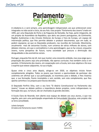 45
DeClara, nº 24 junho 2019
A cidadania é, e será sempre, uma aprendizagem indispensável, aos que ambicionam estar
integrados na vida social e cívica, do seu País. Este projeto “Parlamento dos Jovens”criado em
1995, por uma Deputada do Porto e da freguesia de Ramalde, faz hoje, parte integrante, de
um projeto da Assembleia da República, que abriu aos jovens portugueses, do Continente,
Regiões Autónomas e dos Círculos Eleitorais da Europa e Fora da Europa, um espaço de
intervenção política, que lhes permite debater e produzir documentos, que em tudo, se
podem equiparar, ao que os Deputados produzem, nas reuniões de Comissão. Movimenta,
anualmente mais de seiscentas Escolas, num universo de vários milhares de alunos, com
debates internos, em que o contraditório é uma aprendizagem, que os faz crescer, enquanto
Jovens, numa perspetiva de futuro, numa sociedade que procura a diminuição das
desigualdades e das assimetrias sociais.
Portugal, enquanto País da UE, tem que manter uma crescente ambição, mas essa exige que a
preparação dos jovens seja uma prioridade, não apenas curricular, mas também cívica e em
paralelo. O Parlamento dos Jovens, em cooperação com a Escola, tem esse objetivo e foi esse
o espírito que esteve subjacente, na sua criação.
Quase vinte e cinco anos depois, atinge-os em 2020, os objetivos iniciais foram
completamente atingidos. Todos os jovens que tiveram a oportunidade de participar são
unânimes em afirmar que a sua participação, os incentivou para o debate, e lhes mostrou
que, a sua formação, ficaria incompleta e sem sentido, sem esta complemento, que lhes
aponta caminhos e os prepara para futuras decisões.
O Deputado Porfírio Silva, com o seu livro “O Ideário Constitucional no Parlamento dos
Jovens,” trouxe ao debate político a importância destes projetos, como indispensáveis na
formação dos que, no futuro, vão ser chamados às grandes decisões.
A Escola Clara de Resende, tem aberto esse espaço de debate aos seus alunos, o que nos
orgulha, pois sem uma participação empenhada da Comunidade Educativa, este projeto não
se teria consolidado.
Julieta Sampaio
(Criadora do Parlamento Jovem 71995)
 