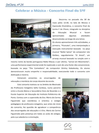 47
DeClara, nº 24 junho 2019
Decorreu no passado dia 30 de
maio pelas 12:30, na Sala de Música e
Expressão Dramática, o concerto final da
turma F do 5ºano, integrado na disciplina
de Educação Musical e foram
apresentadas algumas atividades
desenvolvidas ao longo do ano letivo.
Os alunos apresentaram três actividades, a
primeira, “Pizzicato”, uma interpretação e
execução instrumental baseada na peça
musical “Ballet Sylvia” do compositor Léo
Delibes, seguidamente “O Anzol”, um
arranjo musical baseado na canção com o
mesmo nome da banda portuguesa Rádio Macau e por último, “Jornal em Movimento”,
uma performance experimental onde foi explorado o som de uma fonte não convencional,
baseada na peça “The Comedians” do compositor Dmitry Kabalevsky. Os alunos
demonstraram muito empenho e responsabilidade, executando todo o concerto com
dedicação e mestria.
Estiveram presentes os encarregados de
educação e membros do corpo docente da escola.
Este concerto realizou-se no âmbito do Mestrado
da Professora Estagiária Sofia Cardoso, numa parceria
entre a Escola Básica e Secundária Clara de Resende e a
Escola Superior de Educação do Instituto Politécnico do
Porto. Contou com a supervisão da Dra. Maria do Carmo
Figueiredo que coordenou e orientou o estágio
pedagógico da professora estagiária, que antes do início
do concerto, fez questão de agradecer a comparência
dos encarregados de educação e à Dra. Maria do Carmo
Figueiredo pela presença em todas as aulas de estágio,
pela sua sabedoria e orientação.
 