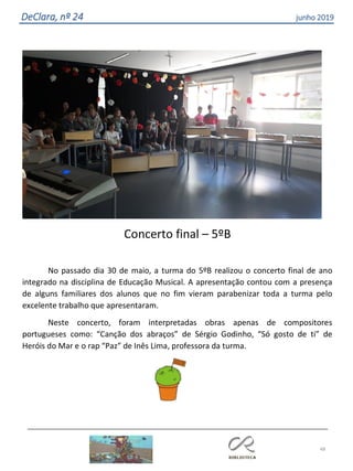 48
DeClara, nº 24 junho 2019
Concerto final – 5ºB
No passado dia 30 de maio, a turma do 5ºB realizou o concerto final de ano
integrado na disciplina de Educação Musical. A apresentação contou com a presença
de alguns familiares dos alunos que no fim vieram parabenizar toda a turma pelo
excelente trabalho que apresentaram.
Neste concerto, foram interpretadas obras apenas de compositores
portugueses como: “Canção dos abraços” de Sérgio Godinho, “Só gosto de ti” de
Heróis do Mar e o rap “Paz” de Inês Lima, professora da turma.
 