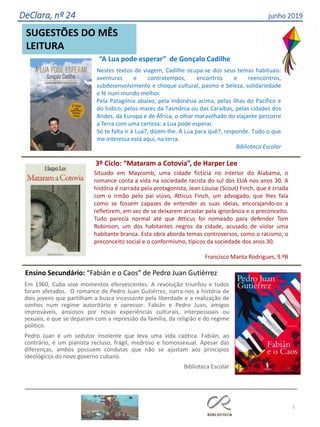 5
SUGESTÕES DO MÊS
LEITURA
DeClara, nº 24 junho 2019
Situado em Maycomb, uma cidade fictícia no interior do Alabama, o
romance conta a vida na sociedade racista do sul dos EUA nos anos 30. A
história é narrada pela protagonista, Jean Louise (Scout) Finch, que é criada
com o irmão pelo pai viúvo, Atticus Finch, um advogado, que lhes fala
como se fossem capazes de entender as suas ideias, encorajando-os a
refletirem, em vez de se deixarem arrastar pela ignorância e o preconceito.
Tudo parecia normal até que Atticus foi nomeado para defender Tom
Robinson, um dos habitantes negros da cidade, acusado de violar uma
habitante branca. Esta obra aborda temas controversos, como o racismo, o
preconceito social e o conformismo, típicos da sociedade dos anos 30.
Francisco Manta Rodrigues, 9.ºB
3º Ciclo: “Mataram a Cotovia”, de Harper Lee
Em 1960, Cuba vive momentos efervescentes. A revolução triunfou e todos
foram afetados. O romance de Pedro Juan Gutiérrez, narra-nos a história de
dois jovens que partilham a busca incessante pela liberdade e a realização de
sonhos num regime autoritário e opressor. Fabián e Pedro Juan, amigos
improváveis, ansiosos por novas experiências culturais, interpessoais ou
sexuais, e que se deparam com a repressão da família, da religião e do regime
politico.
Pedro Juan é um sedutor insolente que leva uma vida caótica. Fabián, ao
contrário, é um pianista recluso, frágil, medroso e homossexual. Apesar das
diferenças, ambos possuem condutas que não se ajustam aos princípios
ideológicos do novo governo cubano.
Biblioteca Escolar
Ensino Secundário: “Fabián e o Caos” de Pedro Juan Gutiérrez
Nestes textos de viagem, Cadilhe ocupa-se dos seus temas habituais:
aventuras e contratempos, encontros e reencontros,
subdesenvolvimento e choque cultural, pasmo e beleza, solidariedade
e fé num mundo melhor.
Pela Patagónia abaixo, pela Indonésia acima, pelas ilhas do Pacífico e
do Índico, pelos mares da Tasmânia ou das Caraíbas, pelas cidades dos
Andes, da Europa e de África, o olhar maravilhado do viajante percorre
a Terra com uma certeza: a Lua pode esperar.
Só te falta ir à Lua?, dizem-lhe. Á Lua para quê?, responde. Tudo o que
me interessa está aqui, na terra.
Biblioteca Escolar
“A Lua pode esperar” de Gonçalo Cadilhe
 