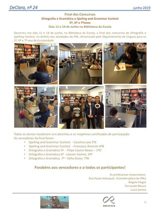 51
DeClara, nº 24 junho 2019
Final dos Concursos
Ortografia e Gramática e Speling and Grammar Contest
5º, 6º e 7ºanos
Dias 12 e 14 de Junho na Biblioteca da Escola
Decorreu nos dias 12 e 14 de junho, na Biblioteca da Escola, a final dos concursos de Ortografia e
Spelling Contest, no âmbito das atividades do PNL, dinamizado pelo Departamento de Línguas para os
5º, 6º e 7º ano de Escolaridade.
Todos os alunos receberam uns docinhos e os respetivos certificados de participação.
Os vencedores da final foram:
• Spelling and Grammar Contest - Carolina Laia 5ºE
• Spelling and Grammar Contest - Franciaco Amorim 6ºB
• Ortografia e Gramática 5º - Filipe Castro Neves – 5ºD
• Ortografia e Gramática 6º - Leonor Gomes, 6ºF
• Ortografia e Gramática 7º - Sofia Outor, 7ºB
Parabéns aos vencedores e a todos os participantes!
As professoras responsáveis:
Ana Paula Velasquez (Coordenadora do PNL)
Ângela Viegas
Fernanda Moura
Luísa Santos
 