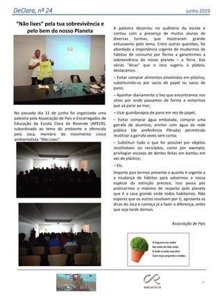 54
DeClara, nº 24 junho 2019
“Não lixes” pela tua sobrevivência e
pelo bem do nosso Planeta
No passado dia 11 de junho foi organizada uma
palestra pela Associação de Pais e Encarregados de
Educação da Escola Clara de Resende (APECR),
subordinada ao tema do ambiente e oferecida
pelo Joca, membro do movimento cívico
ambientalista "Não Lixes".
A palestra decorreu no auditório da escola e
contou com a presença de muitos alunos de
diversas turmas, que mostraram grande
entusiasmo pelo tema. Entre outras questões, foi
abordada a importância urgente de mudarmos de
hábitos de consumo por forma a garantirmos a
sobrevivência do nosso planeta – a Terra. Das
várias "dicas" que o Joca sugeriu à plateia,
destacamos:
– Evitar comprar alimentos envolvidos em plástico,
substituindo-os por sacos de papel ou sacos de
pano;
– Apanhar diariamente o lixo que encontramos nos
sítios por onde passamos de forma a evitarmos
que vá parar ao mar;
– Usar guardanapos de pano em vez de papel;
– Evitar comprar água embalada, comprar uma
garrafa de alumínio, encher com água da rede
pública (de preferência filtrada) permitindo
reutilizar a garrafa vezes sem conta;
– Substituir tudo o que for possível por objetos
reutilizáveis ou reciclados, como por exemplo,
privilegiar escovas de dentes feitas em bambu em
vez de plástico;
– Etc.
Importa pois termos presente o quanto é urgente
a
a
mudança de hábitos para salvarmos a nossa
espécie da extinção precoce, isso passa por
praticarmos o máximo de respeito pelo planeta
que é a casa grande onde todos habitamos. Não
esperes que os outros resolvam por ti, aproveita as
dicas do Joca e começa já a fazer a diferença, antes
que seja tarde demais.
Associação de Pais
 