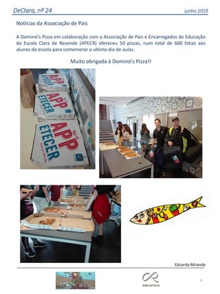 55
DeClara, nº 24 junho 2019
Notícias da Associação de Pais
A Dominó's Pizza em colaboração com a Associação de Pais e Encarregados de Educação
da Escola Clara de Resende (APECR) ofereceu 50 pizzas, num total de 600 fatias aos
alunos da escola para comemorar o ultimo dia de aulas.
Muito obrigada à Dominó's Pizza!!
Eduarda Miranda
 
