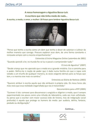 56
DeClara, nº 24 junho 2019
A nossa homenagem a Agustina Bessa-Luís
A escritora que não tinha medo de nada…
A escrita, o medo, o amor, a mulher: 20 frases para lembrar Agustina Bessa-Luís
“Penso que tenho a escrita como um dom que tenho o dever de valorizar e cultivar da
melhor maneira que consigo. Procuro explorar esse dom, de uma forma constante e
renovada sempre com o mesmo empenhamento.”
Entrevista à Ensino Magazine Online (setembro de 2001)
"Quando aprendi a ler, no mundo fez-se luz e passei a compreender tudo."
O Livro de Agustina" (2007)
“Desde criança que me apercebi que o medo era o grande mistério. Era o caminho para
o poder. Refiro-me à noção de poder que é dada numa família em que o rapaz está
votado a um triunfo de qualquer maneira, às vezes exigente demais para as forças que
tem, e a menina vive mais na sombra.”
Entrevista ao Diário de Notícias (2003)
“Querem atribuir à escrita aquilo que não atribuem à própria vida. Os meus livros são
mais reais que essa realidade engarrafada que nos é transmitida.”
Documentário para a RTP (2005)
“Escrever é isto: comover para desconvocar a angústia e aligeirar o medo, que é sempre
experimentado nos povos como uma infusão de laboratório, cada vez mais sofisticada.
Eu penso que o escritor com maior sucesso (não de livraria, mas de indignação social
profunda) é aquele que protege os homens do medo: por audácia, delírio, fantasia,
piedade ou desfiguração.”
Continua…
 