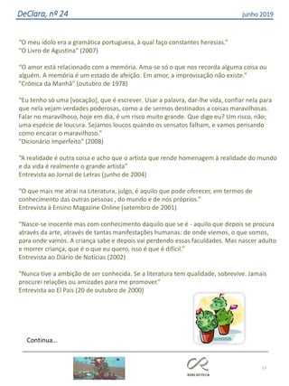 57
DeClara, nº 24 junho 2019
“O meu ídolo era a gramática portuguesa, à qual faço constantes heresias.”
"O Livro de Agustina" (2007)
“O amor está relacionado com a memória. Ama-se só o que nos recorda alguma coisa ou
alguém. A memória é um estado de afeição. Em amor, a improvisação não existe.”
"Crónica da Manhã" (outubro de 1978)
“Eu tenho só uma [vocação], que é escrever. Usar a palavra, dar-lhe vida, confiar nela para
que nela vejam verdades poderosas, como a de sermos destinados a coisas maravilhosas.
Falar no maravilhoso, hoje em dia, é um risco muito grande. Que digo eu? Um risco, não;
uma espécie de loucura. Sejamos loucos quando os sensatos falham, e vamos pensando
como encarar o maravilhoso.”
"Dicionário Imperfeito" (2008)
“A realidade é outra coisa e acho que o artista que rende homenagem à realidade do mundo
e da vida é realmente o grande artista”
Entrevista ao Jornal de Letras (junho de 2004)
“O que mais me atrai na Literatura, julgo, é aquilo que pode oferecer, em termos de
conhecimento das outras pessoas , do mundo e de nós próprios.”
Entrevista à Ensino Magazine Online (setembro de 2001)
“Nasce-se inocente mas com conhecimento daquilo que se é - aquilo que depois se procura
através da arte, através de tantas manifestações humanas: de onde viemos, o que somos,
para onde vamos. A criança sabe e depois vai perdendo essas faculdades. Mas nascer adulto
e morrer criança, que é o que eu quero, isso é que é difícil.”
Entrevista ao Diário de Notícias (2002)
“Nunca tive a ambição de ser conhecida. Se a literatura tem qualidade, sobrevive. Jamais
procurei relações ou amizades para me promover.”
Entrevista ao El País (20 de outubro de 2000)
 