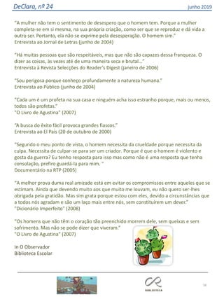 58
DeClara, nº 24 junho 2019
“A mulher não tem o sentimento de desespero que o homem tem. Porque a mulher
completa-se em si mesma, na sua própria criação, como ser que se reproduz e dá vida a
outro ser. Portanto, ela não se exprime pela desesperação. O homem sim.”
Entrevista ao Jornal de Letras (junho de 2004)
“Há muitas pessoas que são respeitáveis, mas que não são capazes dessa franqueza. O
dizer as coisas, às vezes até de uma maneira seca e brutal…”
Entrevista à Revista Selecções do Reader’s Digest (janeiro de 2006)
“Sou perigosa porque conheço profundamente a natureza humana.”
Entrevista ao Público (junho de 2004)
“Cada um é um profeta na sua casa e ninguém acha isso estranho porque, mais ou menos,
todos são profetas.”
"O Livro de Agustina" (2007)
“A busca do êxito fácil provoca grandes fiascos.”
Entrevista ao El País (20 de outubro de 2000)
“Segundo o meu ponto de vista, o homem necessita da crueldade porque necessita da
culpa. Necessita de culpar-se para ser um criador. Porque é que o homem é violento e
gosta da guerra? Eu tenho resposta para isso mas como não é uma resposta que tenha
consolação, prefiro guardá-la para mim. ”
Documentário na RTP (2005)
“A melhor prova duma real amizade está em evitar os compromissos entre aqueles que se
estimam. Ainda que devendo muito aos que muito me louvam, eu não quero ser-lhes
obrigada pela gratidão. Mas sim grata porque estou com eles, devido a circunstâncias que
a todos nós agradam e são um laço mais entre nós, sem constituírem um dever.”
"Dicionário Imperfeito" (2008)
“Os homens que não têm o coração tão preenchido morrem dele, sem queixas e sem
sofrimento. Mas não se pode dizer que viveram.”
"O Livro de Agustina" (2007)
In O Observador
Biblioteca Escolar
 