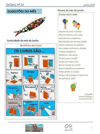 Ó meu rico S. João
Amante do amor e da folia
Põe nos homens mais razão
Abstinência na copofonia
Melindrados correm pela cidade
Outros celebram em poleiros
Nem todos conhecem a direção
Festejos pregoeiros
Manjerico, alho-porro
Muito cravo e hortelã
Dá de saia moça saloia
Até ao romper da manhã
Nessa turbulência prazenteira
Podes perder o coração
Porque não o pregas em promessa
Ao querido S. João?
23/6/2008
Henedina Barbosa
Cascata de Sonhos
Poema do mês de junho
6
SUGESTÕES DO MÊS
DeClara, nº 24 junho 2019
Benefícios dos livros
Biblioteca Escolar
Curiosidade do mês de junho
 