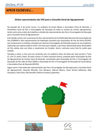 61
DeClara, nº 24 junho 2019
APECR ESCREVEU...
Eleitos representantes dos PEE para o Conselho Geral do Agrupamento
No passado dia 4 de junho reuniu, no auditório da Escola Básica e Secundária Clara de Resende, a
Assembleia Geral de Pais e Encarregados de Educação de todas as escolas do mesmo agrupamento,
tendo como única ordem de trabalhos a eleição dos representantes dos Pais e Encarregados de Educação
para o Conselho Geral do Agrupamento.
Esta eleição contou com a presença de dois representantes da Confederação Nacional das Associações de
Pais (CONFAP) e dois representantes da Federação Concelhia das Associações de Pais do Porto (FECAP),
que esclareceram as dúvidas colocadas por diversos Encarregados de Educação quanto ao seu propósito,
explicando que apenas poderia existir uma lista para votação, a que fosse apresentada pelas Associações
de Pais eleitas este ano letivo e atualmente em funções. Assim, nenhuma outra lista foi aceite para
votação.
Passados a votos, e mais uma vez contando com um auditório cheio, foi eleita por voto secreto a “Lista
A”, com 51 votos a favor, 39 votos contra e 5 votos nulos/em branco, proposta pelas Associações de Pais
do Agrupamento de Escolas Clara de Resende, constituídas pela Associação de Pais e Encarregados de
Educação da EB1 João de Deus (APJD) e Associação de Pais e Encarregados de Educação da Escola Básica
e Secundária Clara de Resende (APECR).
Segue assim a lista eleita dos representantes dos Pais e Encarregados de Educação para o Conselho Geral
do Agrupamento: Eduarda Miranda, Elsa Marques, Manuel Moura, Paula Amaral (efetivos); Alda
Gonçalves, Sónia Silva, Rita Ramalho, Mónica Campos (suplentes).
 