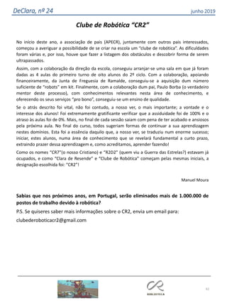 62
DeClara, nº 24 junho 2019
Clube de Robótica “CR2”
No início deste ano, a associação de pais (APECR), juntamente com outros pais interessados,
começou a averiguar a possibilidade de se criar na escola um “clube de robótica”. As dificuldades
foram várias e, por isso, houve que fazer a listagem dos obstáculos e descobrir forma de serem
ultrapassados.
Assim, com a colaboração da direção da escola, conseguiu arranjar-se uma sala em que já foram
dadas as 4 aulas do primeiro turno de oito alunos do 2º ciclo. Com a colaboração, apoiando
financeiramente, da Junta de Freguesia de Ramalde, conseguiu-se a aquisição dum número
suficiente de “robots” em kit. Finalmente, com a colaboração dum pai, Paulo Borba (o verdadeiro
mentor deste processo), com conhecimentos relevantes nesta área de conhecimento, e
oferecendo os seus serviços “pro bono”, conseguiu-se um ensino de qualidade.
Se o atrás descrito foi vital, não foi contudo, a nosso ver, o mais importante; a vontade e o
interesse dos alunos! Foi extremamente gratificante verificar que a assiduidade foi de 100% e o
atraso às aulas foi de 0%. Mais, no final de cada sessão saiam com pena de ter acabado e ansiosos
pela próxima aula. No final do curso, todos sugeriam formas de continuar a sua aprendizagem
nestes domínios. Esta foi a essência daquilo que, a nosso ver, se traduziu num enorme sucesso;
iniciar, estes alunos, numa área de conhecimento que se revelará fundamental a curto prazo,
extraindo prazer dessa aprendizagem e, como acreditamos, aprender fazendo!
Como os nomes “CR7”(o nosso Cristiano) e “R2D2” (quem viu a Guerra das Estrelas?) estavam já
ocupados, e como “Clara de Resende” e “Clube de Robótica” começam pelas mesmas iniciais, a
designação escolhida foi: “CR2”!
Manuel Moura
Sabias que nos próximos anos, em Portugal, serão eliminados mais de 1.000.000 de
postos de trabalho devido à robótica?
P.S. Se quiseres saber mais informações sobre o CR2, envia um email para:
clubederoboticacr2@gmail.com
 