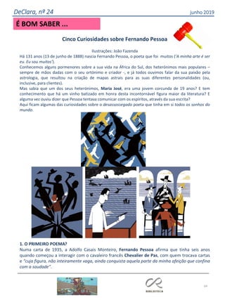64
É BOM SABER ...
DeClara, nº 24 junho 2019
Cinco Curiosidades sobre Fernando Pessoa
Ilustrações: João Fazenda
Há 131 anos (13 de junho de 1888) nascia Fernando Pessoa, o poeta que foi muitos (‘A minha arte é ser
eu. Eu sou muitos’).
Conhecemos alguns pormenores sobre a sua vida na África do Sul, dos heterónimos mais populares –
sempre de mãos dadas com o seu ortónimo e criador -, e já todos ouvimos falar da sua paixão pela
astrologia, que resultou na criação de mapas astrais para as suas diferentes personalidades (ou,
inclusive, para clientes).
Mas sabia que um dos seus heterónimos, Maria José, era uma jovem corcunda de 19 anos? E tem
conhecimento que há um vinho batizado em honra desta incontornável figura maior da literatura? E
alguma vez ouviu dizer que Pessoa tentava comunicar com os espíritos, através da sua escrita?
Aqui ficam algumas das curiosidades sobre o desassossegado poeta que tinha em si todos os sonhos do
mundo.
1. O PRIMEIRO POEMA?
Numa carta de 1935, a Adolfo Casais Monteiro, Fernando Pessoa afirma que tinha seis anos
quando começou a interagir com o cavaleiro francês Chevalier de Pas, com quem trocava cartas
e “cuja figura, não inteiramente vaga, ainda conquista aquela parte da minha afeição que confina
com a saudade”.
 