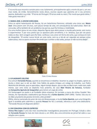65
DeClara, nº 24 junho 2019
É na escrita que encontra consolo para o seu isolamento, principalmente após a morte do pai e, um ano
mais tarde, do irmão. Sensivelmente nesta altura, escreve aquele que aparenta ser o seu primeiro
poema, dedicado à sua mãe: “Ó terras de Portugal / Ó terras onde eu nasci / Por muito que goste delas /
Inda gosto mais de ti.”
2. MARIA JOSÉ, A JOVEM CORCUNDA
Entre os vários heterónimos de Pessoa, há um heterónimo feminino, utilizado uma única vez: Maria
José. Uma jovem com 19 anos, com pouco tempo de vida, em consequência da tuberculose. Além de
corcunda, sofria também de um problema nas pernas, que lhe limitava a mobilidade.
Era uma mulher presa no seu corpo, daquelas figuras que vêem passar o mundo pela janela, sem nunca
o experimentar. É por essa janela que se apaixona pelo serralheiro, o Sr. António, que por ela passa
todos os dias. Sem coragem para lhe falar, confessa o seu amor em forma de carta, que começa em tom
de despedida: “O senhor nunca há-de ver esta carta, nem eu a hei-de ver segunda vez porque estou
tuberculosa, mas eu quero escrever-lhe ainda que o senhor o não saiba, porque se não escrevo abafo”.
Foto: O meu Pessoa
3. O FLAGRANTE DELITRO
Era comum Fernando Pessoa, quando se encontrava a trabalhar, levantar-se, pegar no chapéu, ajeitar os
óculos e dizer que ia até ao Abel. Este hábito do poeta intrigou um colega de trabalho, Luiz Pedro
Moitinho de Almeida, que se apercebeu, algum tempo depois, que as idas ao Abel eram, nada mais nada
menos, que uma visita ao depósito mais próximo, da casa Abel Pereira da Fonseca, fundador
da Companhia Agrícola do Sanguinhal, para tomar um copo de vinho.
Em homenagem ao poeta e ao fundador desta empresa, foi recriada a marca de vinhos Casabel. Nos
rótulos, foi reproduzida a dedicatória que Pessoa fez a Carlos Queirós (1907-1949): “Carlos: Isto sou eu
no Abel, já próximo do paraíso terrestre, aliás perdido”.
Ofélia, eterna namorada do autor de Livro do Desassossego, e tia de Carlos Queirós, quis uma fotografia
igual à recebida pelo sobrinho e, quando Pessoa lhe fez a vontade, ofereceu-a com uma dedicatória:
“Fernando Pessoa em flagrante delitro”.
4. EM CONVERSA COM OS ESPÍRITOS
Teresa Rita Lopes é uma das mais reconhecidas investigadoras pessoanas em Portugal. Estuda a obra
de Fernando Pessoa há mais de meio século e, em 2016, deu uma entrevista ao jornal Sol sobre a sua
relação com o poeta.
 
