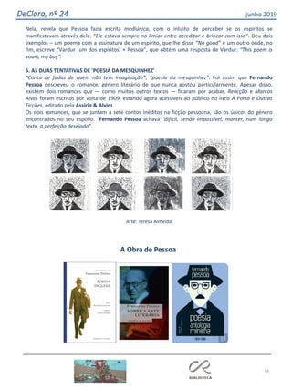 66
DeClara, nº 24 junho 2019
Nela, revela que Pessoa fazia escrita mediúnica, com o intuito de perceber se os espíritos se
manifestavam através dele. “Ele estava sempre no limiar entre acreditar e brincar com isso“. Deu dois
exemplos – um poema com a assinatura de um espírito, que lhe disse “No good” e um outro onde, no
fim, escreve “Vardur [um dos espíritos) + Pessoa”, que obtém uma resposta de Vardur: “This poem is
yours, my boy”.
5. AS DUAS TENTATIVAS DE 'POESIA DA MESQUINHEZ'
“Conto de fadas de quem não tem imaginação”, “poesia da mesquinhez”. Foi assim que Fernando
Pessoa descreveu o romance, género literário de que nunca gostou particularmente. Apesar disso,
existem dois romances que — como muitos outros textos — ficaram por acabar. Reacção e Marcos
Alves foram escritos por volta de 1909, estando agora acessíveis ao público no livro A Porta e Outras
Ficções, editado pela Assírio & Alvim.
Os dois romances, que se juntam a sete contos inéditos na ficção pessoana, são os únicos do género
encontrados no seu espólio. Fernando Pessoa achava “difícil, senão impossível, manter, num longo
texto, a perfeição desejada”.
Arte: Teresa Almeida
A Obra de Pessoa
 