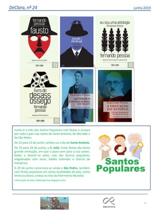 67
DeClara, nº 24 junho 2019
Junho é o mês dos Santos Populares com festas e arraiais
por todo o país nas noites de Santo António, de São João e
de São Pedro.
De 12 para 13 de junho, celebra-se o dia de Santo António.
De 23 para 24 de junho, o S. João. Estas festas são duma
grande animação, em que o povo vem para a rua comer,
beber e divertir-se pelas ruas dos bairros populares,
engalanadas com arcos, balões coloridos e cheiros de
manjerico.
A 29 de junho comemora-se ainda o São Pedro, também
com festas populares em várias localidades do país, como
Sintra ou Évora, ambas na lista do Património Mundial.
Informação de:http://biblioparchal.blogspot.com/
 