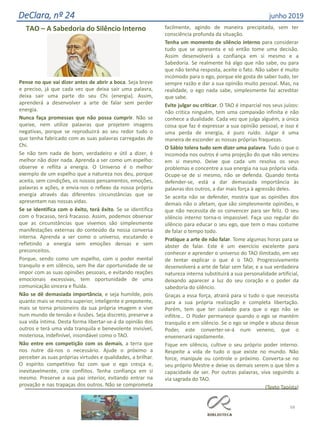 68
DeClara, nº 24 junho 2019
TAO – A Sabedoria do Silêncio Interno
Pense no que vai dizer antes de abrir a boca. Seja breve
e preciso, já que cada vez que deixa sair uma palavra,
deixa sair uma parte do seu Chi (energia). Assim,
aprenderá a desenvolver a arte de falar sem perder
energia.
Nunca faça promessas que não possa cumprir. Não se
queixe, nem utilize palavras que projetem imagens
negativas, porque se reproduzirá ao seu redor tudo o
que tenha fabricado com as suas palavras carregadas de
Chi.
Se não tem nada de bom, verdadeiro e útil a dizer, é
melhor não dizer nada. Aprenda a ser como um espelho:
observe e reflita a energia. O Universo é o melhor
exemplo de um espelho que a natureza nos deu, porque
aceita, sem condições, os nossos pensamentos, emoções,
palavras e ações, e envia-nos o reflexo da nossa própria
energia através das diferentes circunstâncias que se
apresentam nas nossas vidas.
Se se identifica com o êxito, terá êxito. Se se identifica
com o fracasso, terá fracasso. Assim, podemos observar
que as circunstâncias que vivemos são simplesmente
manifestações externas do conteúdo da nossa conversa
interna. Aprenda a ser como o universo, escutando e
refletindo a energia sem emoções densas e sem
preconceitos.
Porque, sendo como um espelho, com o poder mental
tranquilo e em silêncio, sem lhe dar oportunidade de se
impor com as suas opiniões pessoais, e evitando reações
emocionais excessivas, tem oportunidade de uma
comunicação sincera e fluída.
Não se dê demasiada importância, e seja humilde, pois
quanto mais se mostra superior, inteligente e prepotente,
mais se torna prisioneiro da sua própria imagem e vive
num mundo de tensão e ilusões. Seja discreto, preserve a
sua vida íntima. Desta forma libertar-se-á da opinião dos
outros e terá uma vida tranquila e benevolente invisível,
misteriosa, indefinível, insondável como o TAO.
Não entre em competição com os demais, a terra que
nos nutre dá-nos o necessário. Ajude o próximo a
perceber as suas próprias virtudes e qualidades, a brilhar.
O espírito competitivo faz com que o ego cresça e,
inevitavelmente, crie conflitos. Tenha confiança em si
mesmo. Preserve a sua paz interior, evitando entrar na
provação e nas trapaças dos outros. Não se comprometa
facilmente, agindo de maneira precipitada, sem ter
consciência profunda da situação.
Tenha um momento de silêncio interno para considerar
tudo que se apresenta e só então tome uma decisão.
Assim desenvolverá a confiança em si mesmo e a
Sabedoria. Se realmente há algo que não sabe, ou para
que não tenha resposta, aceite o fato. Não saber é muito
incómodo para o ego, porque ele gosta de saber tudo, ter
sempre razão e dar a sua opinião muito pessoal. Mas, na
realidade, o ego nada sabe, simplesmente faz acreditar
que sabe.
Evite julgar ou criticar. O TAO é imparcial nos seus juízos:
não critica ninguém, tem uma compaixão infinita e não
conhece a dualidade. Cada vez que julga alguém, a única
coisa que faz é expressar a sua opinião pessoal, e isso é
uma perda de energia, é puro ruído. Julgar é uma
maneira de esconder as nossas próprias fraquezas.
O Sábio tolera tudo sem dizer uma palavra. Tudo o que o
incomoda nos outros é uma projeção do que não venceu
em si mesmo. Deixe que cada um resolva os seus
problemas e concentre a sua energia na sua própria vida.
Ocupe-se de si mesmo, não se defenda. Quando tenta
defender-se, está a dar demasiada importância às
palavras dos outros, a dar mais força à agressão deles.
Se aceita não se defender, mostra que as opiniões dos
demais não o afetam, que são simplesmente opiniões, e
que não necessita de os convencer para ser feliz. O seu
silêncio interno torna-o impassível. Faça uso regular do
silêncio para educar o seu ego, que tem o mau costume
de falar o tempo todo.
Pratique a arte de não falar. Tome algumas horas para se
abster de falar. Este é um exercício excelente para
conhecer e aprender o universo do TAO ilimitado, em vez
de tentar explicar o que é o TAO. Progressivamente
desenvolverá a arte de falar sem falar, e a sua verdadeira
natureza interna substituirá a sua personalidade artificial,
deixando aparecer a luz do seu coração e o poder da
sabedoria do silêncio.
Graças a essa força, atrairá para si tudo o que necessita
para a sua própria realização e completa libertação.
Porém, tem que ter cuidado para que o ego não se
infiltre… O Poder permanece quando o ego se mantém
tranquilo e em silêncio. Se o ego se impõe e abusa desse
Poder, este converter-se-á num veneno, que o
envenenará rapidamente.
Fique em silêncio, cultive o seu próprio poder interno.
Respeite a vida de tudo o que existe no mundo. Não
force, manipule ou controle o próximo. Converta-se no
seu próprio Mestre e deixe os demais serem o que têm a
capacidade de ser. Por outras palavras, viva seguindo a
via sagrada do TAO.
(Texto Taoísta)
 