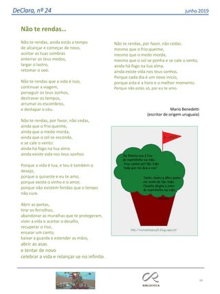 69
DeClara, nº 24 junho 2019
Não te rendas…
Não te rendas, ainda estás a tempo
de alcançar e começar de novo,
aceitar as tuas sombras
enterrar os teus medos,
largar o lastro,
retomar o voo.
Não te rendas que a vida é isso,
continuar a viagem,
perseguir os teus sonhos,
destravar os tempos,
arrumar os escombros,
e destapar o céu.
Não te rendas, por favor, não cedas,
ainda que o frio queime,
ainda que o medo morda,
ainda que o sol se esconda,
e se cale o vento:
ainda há fogo na tua alma
ainda existe vida nos teus sonhos.
Porque a vida é tua, e teu é também o
desejo,
porque o quiseste e eu te amo,
porque existe o vinho e o amor,
porque não existem feridas que o tempo
não cure.
Abrir as portas,
tirar os ferrolhos,
abandonar as muralhas que te protegeram,
viver a vida e aceitar o desafio,
recuperar o riso,
ensaiar um canto,
baixar a guarda e estender as mãos,
abrir as asas
e tentar de novo
celebrar a vida e relançar-se no infinito.
Não te rendas, por favor, não cedas:
mesmo que o frio queime,
mesmo que o medo morda,
mesmo que o sol se ponha e se cale o vento,
ainda há fogo na tua alma,
ainda existe vida nos teus sonhos.
Porque cada dia é um novo início,
porque esta é a hora e o melhor momento.
Porque não estás só, por eu te amo.
Mario Benedetti
(escritor de origem uruguaia)
 