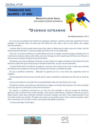 TRABALHOS DOS
ALUNOS – 5º ANO
7
DeClara, nº 24 junho 2019
MAQ U ETES EN TRE TA KES:
UMA VIAGEM HISTÓRICO-GEOGRÁFICA
“O SO N H O ESTRA N H O ”
Por Adriana Serman - N.º 1
Era uma vez um professor de História que desejava conhecer a América antes dos espanhóis lá terem
chegado. O interesse dele era tanto que não falava de mais nada a não ser dos Maias, das antigas
dos seus templos, ...
A mulher dele já tinha ouvido tantas vezes falar sobre os Maias que já sabia o que ele ia dizer, não lhe
prestava grande atenção e os poucos amigos que tinha riam-se nas costas dele.
Certa vez, numa feira medieval, em Santa Maria da Feira, os amigos, em jeito de gozo, desafiaram-no a
ir junto de uma bruxa velha, muito velha, com uma verruga no nariz a pedir que ela fizesse um feitiço e o
levasse para um desses templos de que tanto falava.
O professor, que não acreditava em bruxas e muito menos em magia, entrando na brincadeira foi junto
da bruxa e pediu-lhe que o levasse para o templo de Kukulcán, ao que a bruxa respondeu:
- O quê?! Onde fica?! O professor lá explicou e a bruxa, entre outras coisas, ficou a saber que o templo
de Kukulcán fica no México. A bruxa disse-lhe para ele comprar um bilhete de avião.
Ao que o professor exclamou: - Não,não! Eu gostaria de lá ir, mas antes dos espanhóis terem lá
chegado.
A bruxa perguntou-lhe para que ano ele queria viajar. O professor respondeu que teria de ser antes de
1492.
A bruxa concordou em conceder-lhe essa possibilidade. Mas em troca ficaria com o cão.
O professor aceitou, pensando que obviamente as viagens no tempo não existiam e ele nunca ia perder
o seu cão, que era o único que o ouvia com entusiasmo.
De repente, o professor encontrou-se no meio de uma multidão á volta do templo de Kukulcán.
Observou que as pessoas têm a pele pintada e com penas subitamente o professor lembrou-se que os
Maias faziam rituais que envolviam sacrifícios humanos. Desejou sair dali o mais rápido possível. Ficou
com tanto medo que acordou. Percebeu que estava na sua própria cama. Ouve a porta do quarto a abrir
com muita força e vê a mulher a entrar com grande velocidade e exclamou:
- O nosso cão fugiu! O cão fugiu!
 