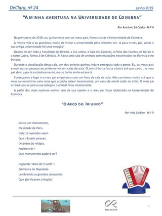 9
DeClara, nº 24 junho 2019
“A M IN H A AVEN TU RA N A UN IVERSIDAD E D E CO IM BRA”
Por António Sá Costa - N.º 4
Na primavera de 2018, eu, juntamente com os meus pais, fomos visitar a Universidade de Coimbra.
A minha mãe e eu gostamos muito de visitar a universidade pela primeira vez. Já para o meu pai, voltar à
sua antiga universidade foi uma emoção!
Depois de ver toda a Faculdade de Direito, a Via Latina, a Sala dos Capelos, o Pátio das Escolas, os Gerais e
a torre Cabra, fomos à de Ciências. Aí havia uma sala de animais com mutações encontrados na floresta e no
bosque.
Durante a visualização dessa sala, um dos animais ganhou vida e perseguiu toda a gente. Eu, os meus pais
e mais outras pessoas escondemo-nos em salas de aula. O animal batia, batia e batia até que parou… o meu
pai abriu a porta cuidadosamente, mas o bicho ainda estava lá.
Começamos a fugir e o meu pai empatou-o com um livro da sala de aula. Nós corríamos muito até que o
meu pai encontrou uma coisa que o podia deixar inconsciente, um cano de metal caído no chão. O meu pai
arremessou-o para a sua cabeça e o animal ficou inconsciente.
A partir daí, mais nenhum animal saiu da sua «jaula» e o meu pai ficou idolatrado na Universidade de
Coimbra.
“O ARCO D O TRIU N FO ”
Por Inês Saleiro - N.º 9
Existe um monumento,
Na cidade de Paris.
Dele 12 avenidas saem
Que o fazem parecer,
O centro do relógio,
Podem crer!
Que monumento poderá ser?
O grande “Arco do Triunfo”!
Em honra de Napoleão
Lembrando as grandes conquistas
Que glorificaram a Nação!
 