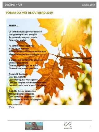 12
POEMA DO MÊS DE OUTUBRO 2019
DeClara, nº 26 outubro 2019
SENTIR...
Os sentimentos agarro ao coração
E surge sempre uma emoção
Às vezes não os quero revelar
Para evitar apelar.
Há sentimentos negativos,
e uns mais positivos
é bom demonstrarmos o que sentimos
Mas nem sempre conseguimos...
O amor é um sentimento poderoso
E bastante generoso
É uma demonstração de afeto
E haverá sempre um predileto.
Transmitir bondade
É ser benevolente
Querendo ajudar muita gente
Com uns simples atos de reciprocidade
Demonstrando uma honesta felicidade.
Gratidão é estar agradecido
Por algo que foi concedido
Com vontade e dedicação
E agradecer do fundo do coração
Beatriz Ferreira
9º ano
 