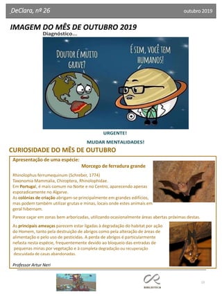 13
IMAGEM DO MÊS DE OUTUBRO 2019
DeClara, nº 26 outubro 2019
URGENTE!
MUDAR MENTALIDADES!
Diagnóstico...
Apresentação de uma espécie:
Morcego de ferradura grande
Rhinolophus ferrumequinum (Schreber, 1774)
Taxonomia Mammalia, Chiroptera, Rhinolophidae.
Em Portugal, é mais comum no Norte e no Centro, aparecendo apenas
esporadicamente no Algarve.
As colónias de criação abrigam-se principalmente em grandes edifícios,
mas podem também utilizar grutas e minas, locais onde estes animais em
geral hibernam.
Parece caçar em zonas bem arborizadas, utilizando ocasionalmente áreas abertas próximas destas.
As principais ameaças parecem estar ligadas à degradação do habitat por ação
do Homem, tanto pela destruição de abrigos como pela alteração de áreas de
alimentação e pelo uso de pesticidas. A perda de abrigos é particularmente
nefasta nesta espécie, frequentemente devido ao bloqueio das entradas de
pequenas minas por vegetação e à completa degradação ou recuperação
descuidada de casas abandonadas.
Professor Artur Neri
CURIOSIDADE DO MÊS DE OUTUBRO
 