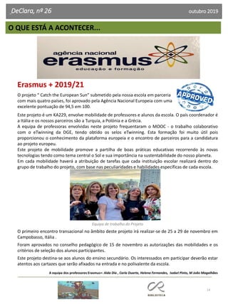 Erasmus + 2019/21
O projeto “ Catch the European Sun” submetido pela nossa escola em parceria
com mais quatro países, foi aprovado pela Agência Nacional Europeia com uma
excelente pontuação de 94,5 em 100.
Este projeto é um KA229, envolve mobilidade de professores e alunos da escola. O país coordenador é
a Itália e os nossos parceiros são a Turquia, a Polónia e a Grécia.
A equipa de professoras envolvidas neste projeto frequentaram o MOOC - o trabalho colaborativo
com o eTwinning da DGE, tendo obtido os selos eTwinning. Esta formação foi muito útil pois
proporcionou o conhecimento da plataforma europeia e o encontro de parceiros para a candidatura
ao projeto europeu.
Este projeto de mobilidade promove a partilha de boas práticas educativas recorrendo às novas
tecnologias tendo como tema central o Sol e sua importância na sustentabilidade do nosso planeta.
Em cada mobilidade haverá a atribuição de tarefas que cada instituição escolar realizará dentro do
grupo de trabalho do projeto, com base nas peculiaridades e habilidades específicas de cada escola.
Equipa de trabalho do Projeto
O primeiro encontro transacional no âmbito deste projeto irá realizar-se de 25 a 29 de novembro em
Campobasso, Itália .
Foram aprovados no conselho pedagógico de 15 de novembro as autorizações das mobilidades e os
critérios de seleção dos alunos participantes.
Este projeto destina-se aos alunos do ensino secundário. Os interessados em participar deverão estar
atentos aos cartazes que serão afixados na entrada e no polivalente da escola.
A equipa dos professores Erasmus+: Alda Dia , Carla Duarte, Helena Fernandes, Isabel Pinto, M João Magalhães
14
O QUE ESTÁ A ACONTECER...
DeClara, nº 26 outubro 2019
 