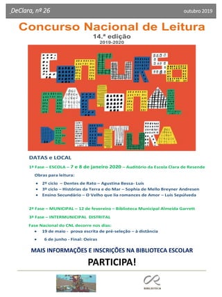DeClara, nº 26 outubro 2019
Concurso Nacional de Leitura
14.ª edição
2019-2020
DATAS e LOCAL
1ª Fase – ESCOLA – 7 e 8 de janeiro 2020 – Auditório da Escola Clara de Resende
Obras para leitura:
• 2º ciclo – Dentes de Rato – Agustina Bessa- Luís
• 3º ciclo – Histórias da Terra e do Mar – Sophia de Mello Breyner Andresen
• Ensino Secundário – O Velho que lia romances de Amor – Luís Sepúlveda
2ª Fase – MUNICIPAL – 12 de fevereiro – Biblioteca Municipal Almeida Garrett
3ª Fase – INTERMUNICIPAL DISTRITAL
Fase Nacional do CNL decorre nos dias:
• 19 de maio - prova escrita de pré-seleção – à distância
• 6 de junho - Final: Oeiras
MAIS INFORMAÇÕES E INSCRIÇÕES NA BIBLIOTECA ESCOLAR
PARTICIPA!
 